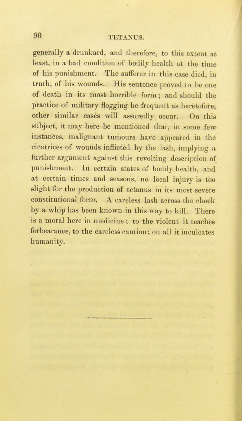 generally a drunkard, and therefore, to this extent at least, in a bad condition of bodily health at the time of his punishment. The sufferer in this case died, in truth, of his wounds. His sentence proved to be one of death in its most horrible form; and should the practice of military flogging be frequent as heretofore, other similar cases will assuredly occur. On this subject, it may here be mentioned that, in some few- instances, malignant tumours have appeai-ed in the cicatrices of wounds inflicted by the lash, implying a further argument against this revolting description of punishment. In certain states of bodily health, and at certain times and seasons, no local injury is too slight for the production of tetanus in its most severe constitutional form. A careless lash across the cheek by a whip has been known in this way to kill. There is a moral here in medicine ; to the violent it teaches forbearance, to the careless caution; on all it inculcates humanity.