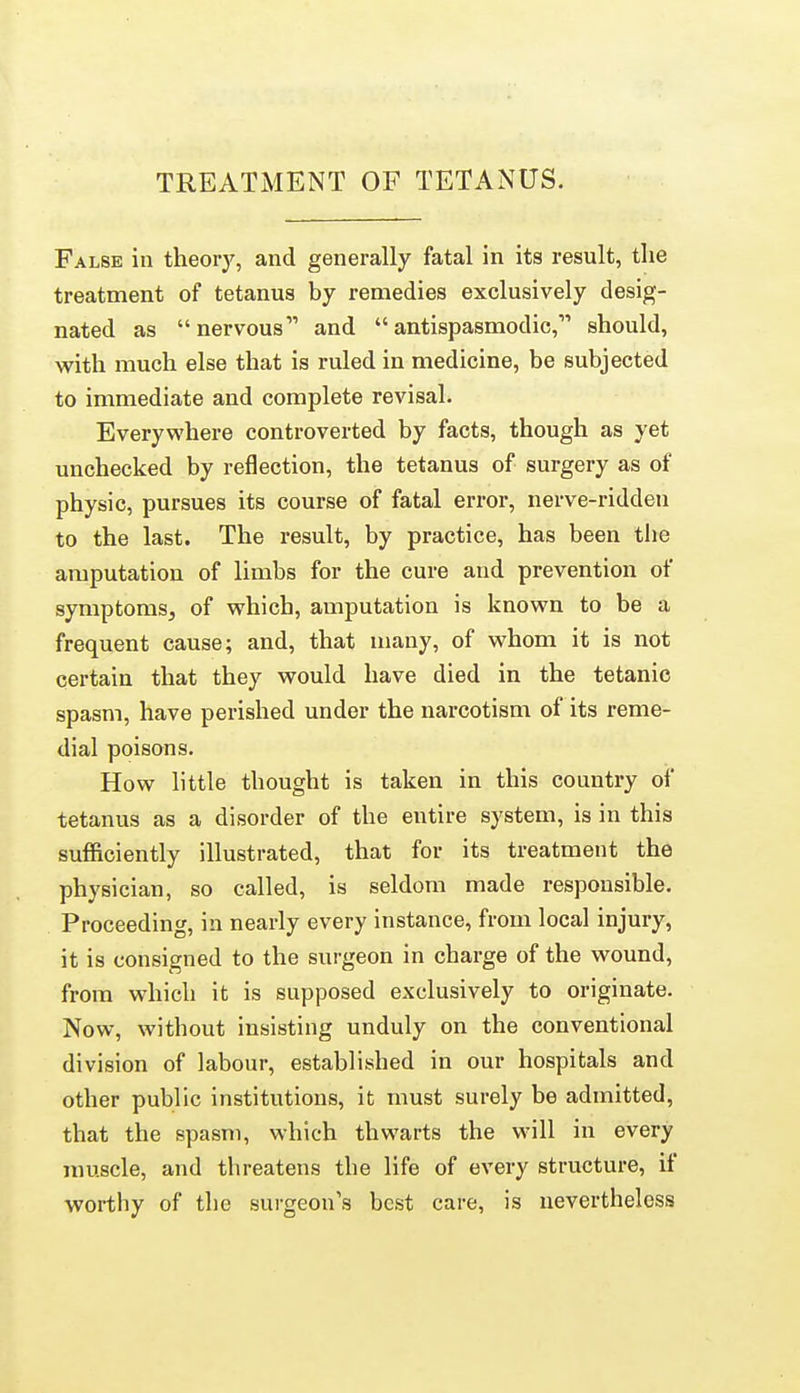 False in theory, and generally fatal in its result, the treatment of tetanus by remedies exclusively desig- nated as nervous and antispasmodic, should, with much else that is ruled in medicine, be subjected to immediate and complete revisal. Everywhere controverted by facts, though as yet unchecked by reflection, the tetanus of surgery as of physic, pursues its course of fatal error, nerve-riddeti to the last. The result, by practice, has been tiie amputation of limbs for the cure and prevention of symptoms, of which, amputation is known to be a frequent cause; and, that luauy, of whom it is not certain that they would have died in the tetanic spasm, have perished under the narcotism of its reme- dial poisons. How little thought is taken in this country of tetanus as a disorder of the entire system, is in this sufficiently illustrated, that for its treatment the physician, so called, is seldom made responsible. Proceeding, in nearly every instance, from local injury, it is consigned to the surgeon in charge of the wound, from which it is supposed exclusively to originate. Now, without insisting unduly on the conventional division of labour, established in our hospitals and other public institutions, it must surely be admitted, that the spasm, which thwarts the will in every muscle, and threatens the life of every structure, if worthy of the surgeon's best care, is nevertheless