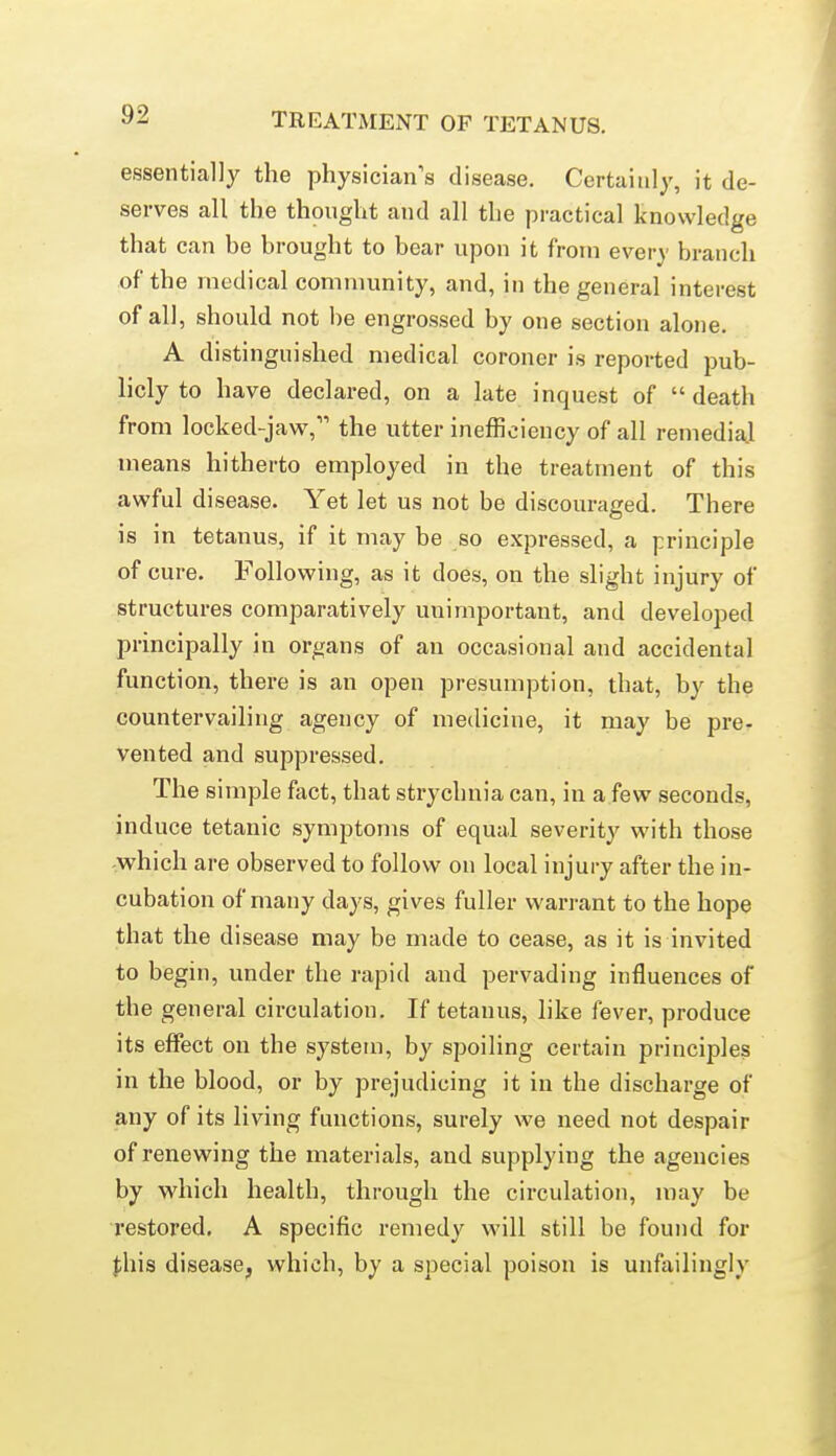 essentially the physician's disease. Certainly, it de- serves all the thought and all the practical knowledge that can be brought to bear upon it from every branch of the medical coniniunity, and, in the general interest of all, should not l)e engrossed by one section alone. A distinguished medical coroner is reported pub- licly to have declared, on a late inquest of  death from locked-jaw, the utter inefficiency of all remedial means hitherto employed in the treatment of this awful disease. Yet let us not be discouraged. There is in tetanus, if it may be so expressed, a principle of cure. Following, as it does, on the slight injury of structures comparatively unimportant, and developed principally in organs of an occasional and accidental function, there is an open presumption, that, by the countervailing agency of medicine, it may be pre- vented and suppressed. The simple fact, that strychnia can, in a few seconds, induce tetanic symptoms of equal severity with those which are observed to follow on local injury after the in- cubation of many days, gives fuller warrant to the hope that the disease may be made to cease, as it is invited to begin, under the rapid and pervading influences of the general circulation. If tetanus, like fever, produce its effect on the system, by spoiling certain principles in the blood, or by prejudicing it in the discharge of any of its living functions, surely we need not despair of renewing the materials, and supplying the agencies by which health, through the circulation, may be restored. A specific remedy will still be found for this disease, which, by a special poison is unfailingly