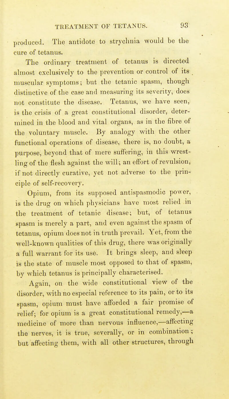 produced. The antidote to stryclinia would be the cure of tetanus. The ordinary treatment of tetanus is directed ahnost exclusively to the prevention or control of its muscular symptoms; but the tetanic spasm, though distinctive of the case and measuring its severity, does not constitute the disease. Tetanus, we have seen, is the crisis of a great constitutional disorder, deter- mined in the blood and vital organs, as in the fibre of the voluntary muscle. By analogy with the other functional operations of disease, there is, no doubt, a purpose, beyond that of mere suffering, in this wrest- ling of the flesh against the M^ill; an eflFort of revulsion, if not directly curative, yet not adverse to the prin- ciple of self-recovery. Opium, from its supposed antispasmodic power, is the drug on which physicians have most relied in the treatment of tetanic disease; but, of tetanus spasm is merely a part, and even against the spasm of tetanus, opium does not in truth prevail. Yet, from the well-known qualities of this drug, there was originally a full warrant for its use. It brings sleep, and sleep is the state of muscle most opposed to that of spasm, by which tetanus is principally characterised. Again, on the wide constitutional view of the disorder, with no especial reference to its pain, or to its spasm, opium must have afforded a fair promise of relief; for opium is a great constitutional remedy,—a medicine of more than nervous influence,—affecting the nerves, it is true, severally, or in combination ; but affecting them, with all other structures, through