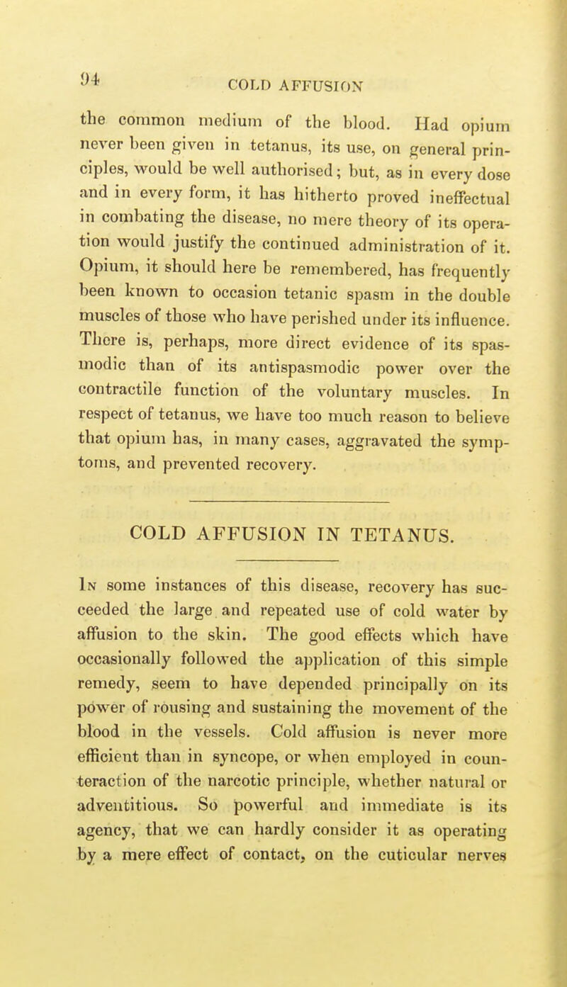 COLD AFFUSION the common medium of the blood. Had opium never been given in tetanus, its use, on general prin- ciples, would be well authorised; but, as in every dose and in every form, it has hitherto proved ineffectual in combating the disease, no mere theory of its opera- tion would justify the continued administration of it. Opium, it should here be remembered, has frequently been known to occasion tetanic spasm in the double muscles of those who have perished under its influence. There is, perhaps, more direct evidence of its spas- modic than of its antispasmodic power over the contractile function of the voluntary muscles. In respect of tetanus, we have too much reason to believe that 0])ium has, in many cases, aggravated the symp- toms, and prevented recovery. COLD AFFUSION IN TETANUS. In some instances of this disease, recovery has suc- ceeded the large and repeated use of cold water by affusion to the skin. The good effects which have occasionally followed the application of this simple remedy, seem to have depended principally on its power of rousing and sustaining the movement of the blood in the vessels. Cold affusion is never more efficient than in syncope, or when employed in coun- teraction of the narcotic principle, whether natural or adventitious. So powerful and immediate is its agency, that we can hardly consider it as operating by a mere effect of contact, on the cuticular nerves