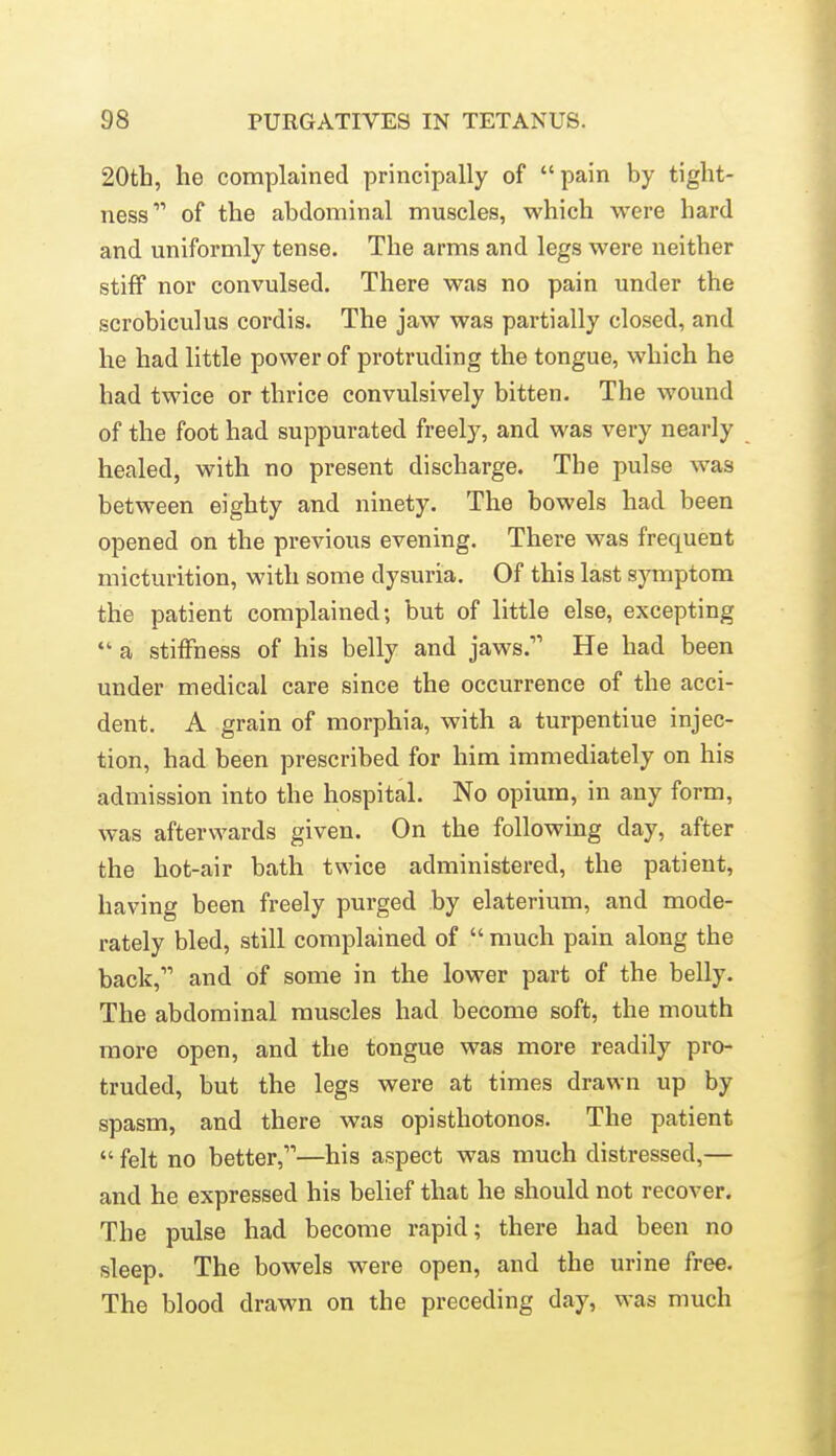 20tb, he complained principally of pain by tight- ness of the abdominal muscles, which were hard and uniformly tense. The arms and legs were neither stiff nor convulsed. There was no pain under the scrobiculus cordis. The jaw was partially closed, and he had little power of protruding the tongue, which he had twice or thrice convulsively bitten. The wound of the foot had suppurated freely, and was very nearly healed, with no present discharge. The pulse was between eighty and ninety. The bowels had been opened on the previous evening. There was frequent micturition, with some dysuria. Of this last symptom the patient complained; but of little else, excepting  a stiffness of his belly and jaws. He had been under medical care since the occurrence of the acci- dent. A grain of morphia, with a turpentiue injec- tion, had been prescribed for him immediately on his admission into the hospital. No opium, in any form, was afterwards given. On the following day, after the hot-air bath twice administered, the patient, having been freely purged by elaterium, and mode- rately bled, still complained of  much pain along the back, and of some in the lower part of the belly. The abdominal muscles had become soft, the mouth more open, and the tongue was more readily pro- truded, but the legs were at times drawn up by spasm, and there was opisthotonos. The patient  felt no better,—his aspect was much distressed,— and he expressed his belief that he should not recover. The pulse had become rapid; there had been no sleep. The bowels were open, and the urine free. The blood drawn on the preceding day, was much