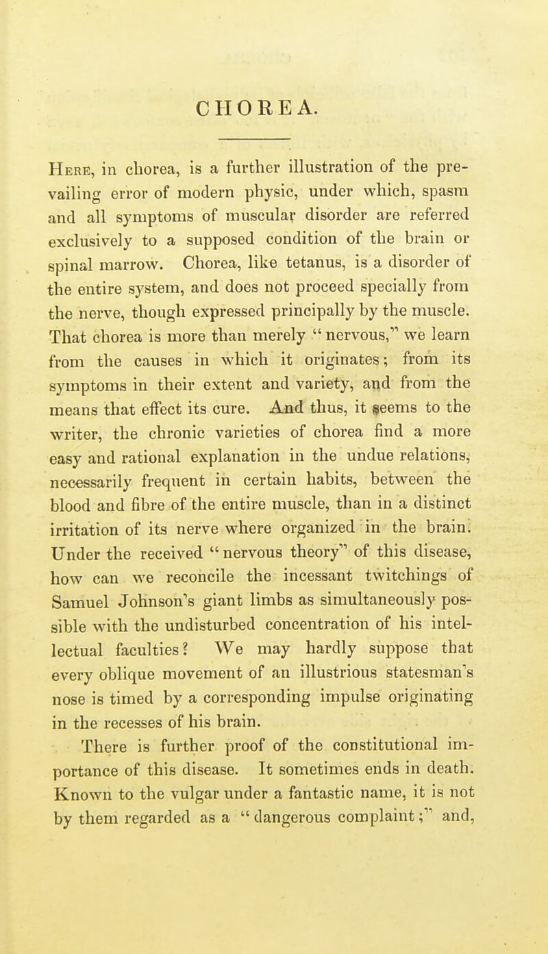 CHOREA. Here, in chorea, is a further illustration of the pre- vailing error of modern physic, under which, spasm and all symptoms of muscular disorder are referred exclusively to a supposed condition of the brain or spinal marrow. Chorea, like tetanus, is a disorder of the entire system, and does not proceed specially from the nerve, though expressed principally by the muscle. That chorea is more than merely  nervous, we learn from the causes in which it originates; from its symptoms in their extent and variety, and from the means that eiFect its cure. And thus, it geems to the writer, the chronic varieties of chorea find a more easy and rational explanation in the undue relations, necessarily frequent in certain habits, between the blood and fibre of the entire muscle, than in a distinct irritation of its nerve where organized in the braini Under the received  nervous theory of this disease, how can we reconcile the incessant twitchings of Samuel Johnson's giant limbs as simultaneously pos- sible with the undisturbed concentration of his intel- lectual faculties? We may hardly suppose that every oblique movement of an illustrious statesman's nose is timed by a corresponding impulse originating in the recesses of his brain. There is further proof of the constitutional im- portance of this disease. It sometimes ends in death. Known to the vulgar under a fantastic name, it is not by them regarded as a  dangerous complaintand,