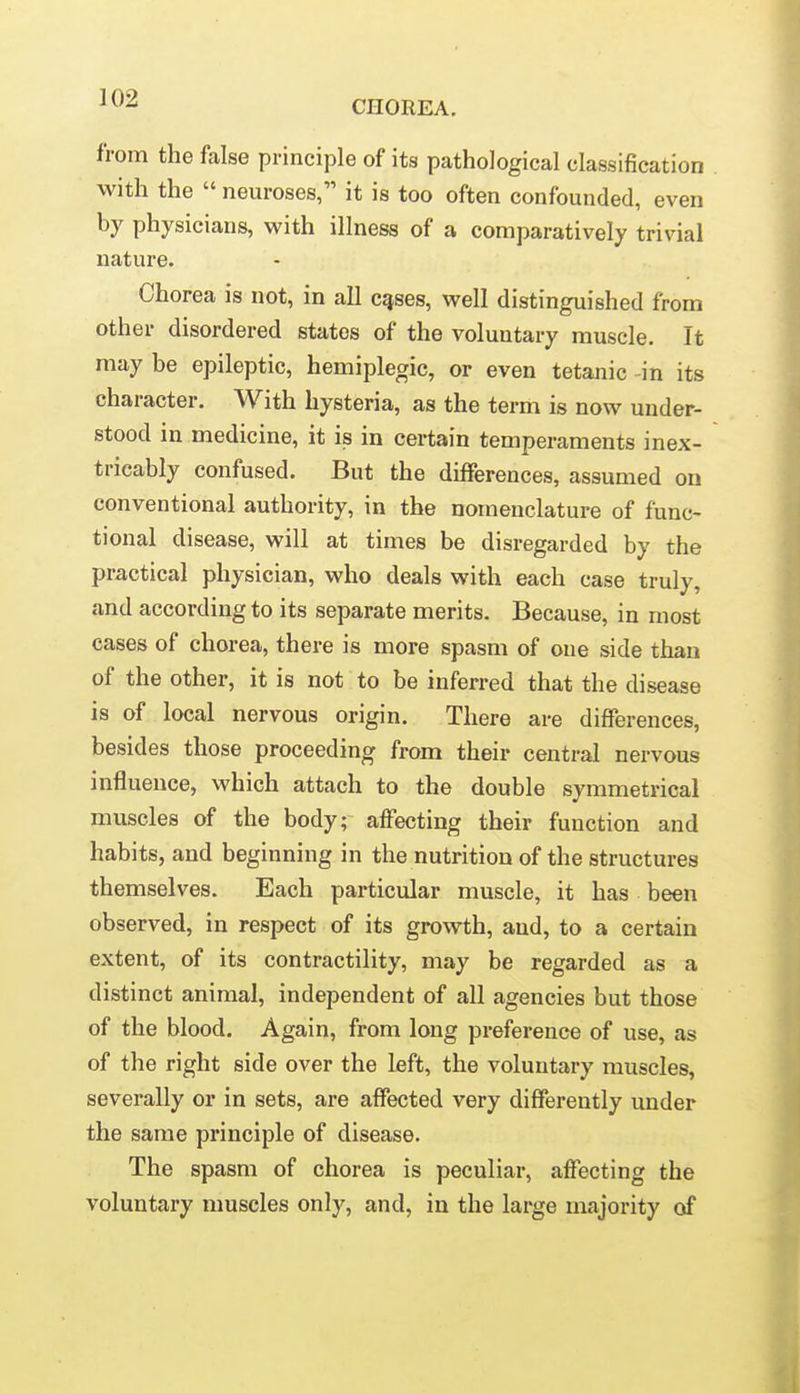 CHOREA. from the false principle of its pathological classification with the  neuroses, it is too often confounded, even by physicians, with illness of a comparatively trivial nature. Chorea is not, in all c^ses, well distinguished from other disordered states of the voluntary muscle. It may be epileptic, hemiplegic, or even tetanic -in its character. With hysteria, as the term is now under- stood in medicine, it is in certain temperaments inex- tricably confused. But the differences, assumed on conventional authority, in the nomenclature of func- tional disease, will at times be disregarded by the practical physician, who deals with each case truly, and according to its separate merits. Because, in most cases of chorea, there is more spasm of one side than of the other, it is not to be inferred that the disease is of local nervous origin. There are differences, besides those proceeding from their central nervous influence, which attach to the double symmetrical muscles of the body; afFecting their function and habits, and beginning in the nutrition of the structures themselves. Each particular muscle, it has been observed, in respect of its growth, and, to a certain extent, of its contractility, may be regarded as a distinct animal, independent of all agencies but those of the blood. Again, from long preference of use, as of the right side over the left, the voluntary muscles, severally or in sets, are affected very differently under the same principle of disease. The spasm of chorea is peculiar, affecting the voluntary muscles only, and, in the large majority of