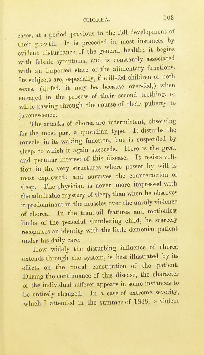 cases, at a period previous to the full development of their growth. It is preceded in most instances by evident disturbance of the general health; it begins with febrile symptoms, and is constantly associated with an impaired state of the alimentary functions. Its subjects are, especially, the ill-fed children of both sexes, (ill-fed, it may be, because over-fed,) when engaged in the process of their second teething, or while passing through the course of their puberty to juvenescence. The attacks of chorea are intermittent, observing for the most part a quotidian type. It disturbs the muscle in its waking function, but is suspended by sleep, to which it again succeeds. Here is the great and peculiar interest of this disease. It resists voli- tion in the very structures where power by will is most expressed; and survives the counteraction of sleep. The physician is never more impressed with the admirable mystery of sleep, than when he observes it predominant in the muscles over the unruly violence of chorea. In the tranquil features and motionless limbs of the peaceful slumbering child, he scarcely recognises an identity with the little demoniac patient under his daily care. How widely the disturbing influence of chorea extends through the system, is best illustrated by its effects on the moral constitution of the patient. During the continuance of this disease, the character of the individual sufferer appears in some instances to be entirely changed. In a case of extreme severity,