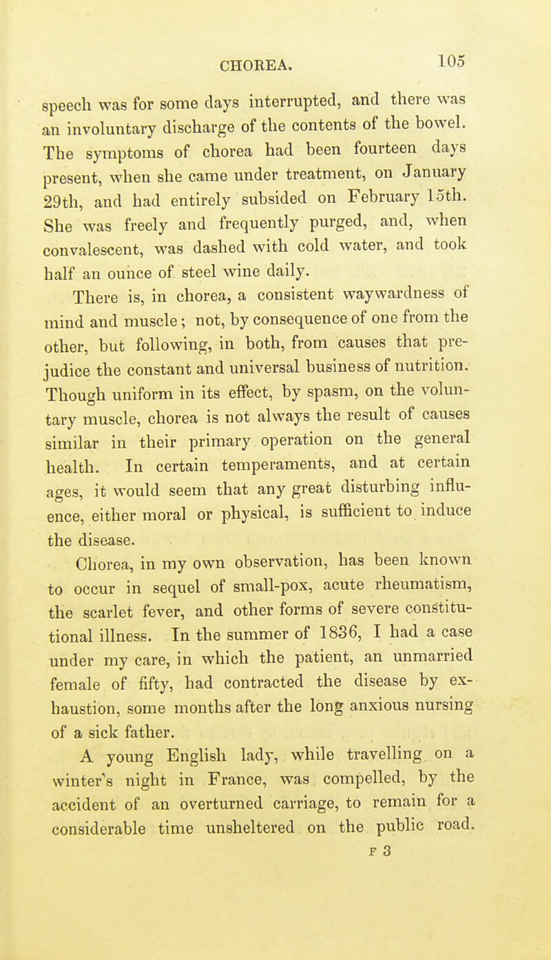 speech was for some clays interrupted, and there was an involuntary discharge of the contents of the bowel. The symptoms of chorea had been fourteen days present, when she came under treatment, on January 29th, and had entirely subsided on February 15th. She was freely and frequently purged, and, when convalescent, was dashed with cold water, and took half an ounce of steel wine daily. There is, in chorea, a consistent waywardness of mind and muscle; not, by consequence of one from the other, but following, in both, from causes that pre- judice the constant and universal business of nutrition. Though uniform in its effect, by spasm, on the volun- tary muscle, chorea is not always the result of causes similar in their primary operation on the general health. In certain temperaments, and at certain ages, it would seem that any great disturbing influ- ence, either moral or physical, is sufl&cient to induce the disease. Chorea, in my own observation, has been known to occur in sequel of small-pox, acute rheumatism, the scarlet fever, and other forms of severe constitu- tional illness. In the summer of 1836, I had a case under my care, in which the patient, an unmarried female of fifty, had contracted the disease by ex- haustion, some months after the long anxious nursing of a sick father. A young English lady, while travelling on a winter's night in France, was compelled, by the accident of an overturned carriage, to remain for a considerable time unsheltered on the public road. F 3