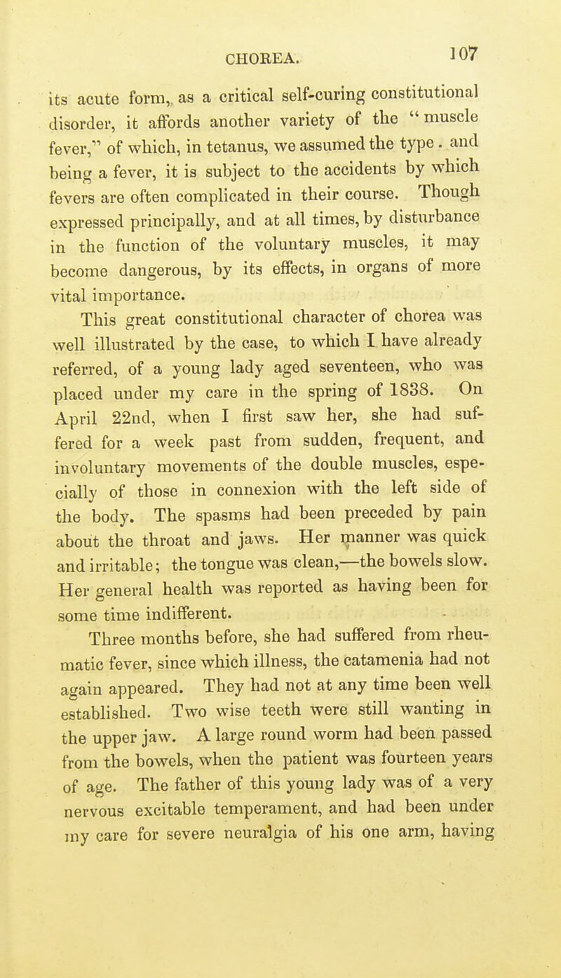 its acute form,, as a critical self-curing constitutional disorder, it affords another variety of the muscle fever, of which, in tetanus, vi^e assumed the type. and being a fever, it is subject to the accidents by which fevers are often complicated in their course. Though expressed principally, and at all times, by disturbance in the function of the voluntary muscles, it may become dangerous, by its effects, in organs of more vital importance. This great constitutional character of chorea was well illustrated by the case, to which I have already referred, of a young lady aged seventeen, who was placed under my care in the spring of 1838. On April 22nd, when I first saw her, she had suf- fered for a week past from sudden, frequent, and involuntary movements of the double muscles, espe- cially of those in connexion with the left side of the body. The spasms had been preceded by pain about the throat and jaws. Her ijianner was quick and irritable; the tongue was clean,—the bowels slow. Her general health was reported as having been for some time indifferent. Three months before, she had suffered from rheu- matic fever, since which illness, the catamenia had not again appeared. They had not at any time been well established. Two wise teeth were still wanting in the upper jaw. A large round worm had been passed from the bowels, when the patient was fourteen years of age. The father of this young lady was of a very nervous excitable temperament, and had been under iny care for severe neuralgia of his one arm, having