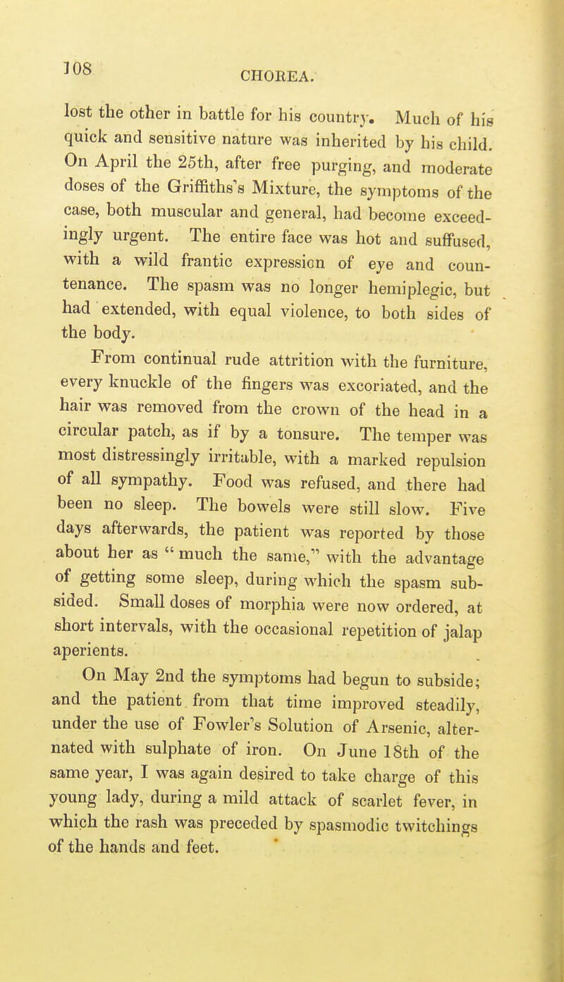 CHOREA. lost the other in battle for his countrj-. Much of his quick and sensitive nature was inherited by his child. On April the 25th, after free purging, and moderate doses of the Griffiths's Mixture, the symptoms of the case, both muscular and general, had become exceed- ingly urgent. The entire face was hot and suffused, with a wild frantic expression of eye and coun- tenance. The spasm was no longer hemiplegic, but had extended, with equal violence, to both sides of the body. From continual rude attrition with the furniture, every knuckle of the fingers was excoriated, and the hair was removed from the crown of the head in a circular patch, as if by a tonsure. The temper was most distressingly irritable, with a marked repulsion of all sympathy. Food was refused, and there had been no sleep. The bowels were still slow. Five days afterwards, the patient was reported by those about her as  much the same, with the advantage of getting some sleep, during which the spasm sub- sided. Small doses of morphia were now ordered, at short intervals, with the occasional repetition of jalap aperients. On May 2nd the symptoms had begun to subside; and the patient from that time improved steadily, under the use of Fowler's Solution of Arsenic, alter- nated with sulphate of iron. On June 18th of the same year, I was again desired to take charge of this young lady, during a mild attack of scarlet fever, in which the rash was preceded by spasmodic twitchings of the hands and feet.