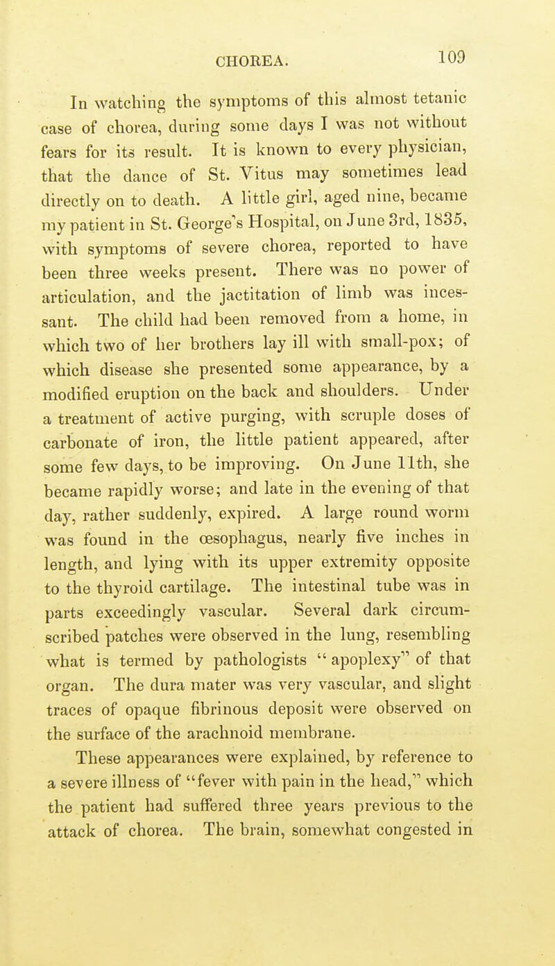 In watching the symptoms of this ahnost tetanic case of chorea, during some days I was not without fears for its result. It is known to every physician, that the dance of St. Vitus may sometimes lead directly on to death. A little girl, aged nine, became my patient in St. George's Hospital, on June 3rd, 1835, with symptoms of severe chorea, reported to have been three weeks present. There was no power of articulation, and the jactitation of limb was inces- sant. The child had been removed from a home, in which two of her brothers lay ill with small-pox; of which disease she presented some appearance, by a modified eruption on the back and shoulders. Under a treatment of active purging, with scruple doses of carbonate of iron, the little patient appeared, after some few days, to be improving. On June 11th, she became rapidly worse; and late in the evening of that day, rather suddenly, expired. A large round worm was found in the oesophagus, nearly five inches in length, and lying with its upper extremity opposite to the thyroid cartilage. The intestinal tube was in parts exceedingly vascular. Several dark circum- scribed jDatches were observed in the lung, resembling what is termed by pathologists  apoplexy of that organ. The dura mater was very vascular, and slight traces of opaque fibrinous deposit were observed on the surface of the arachnoid membrane. These appearances were explained, by reference to a severe illness of fever with pain in the head, which the patient had suffered three years previous to the attack of chorea. The brain, somewhat congested in