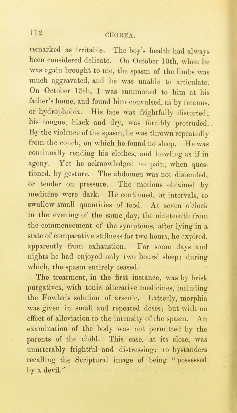 remarked as irritable. The boy's health had always been considered delicate. On October 10th, when he was again brought to me, the spasm of the limbs was much aggravated, and he was unable to articulate. On October ISth, I was summoned to him at his father's home, and found him convulsed, as by tetanus, or hydrophobia. His face was frightfully distorted; his tongue, black and dry, was forcibly protruded. By the violence of the spasm, he was thrown repeatedly from the couch, on which he found no sleep. He was continually rending his clothes, and howling as if in agony. Yet he acknowledged no pain, when ques- tioned, by gesture. The abdomen was not distended, or tender on pressure. The motions obtained by medicine were dark. He continued, at intervals, to swallow small quantities of food. At seven o'clock in the evening of the same ^day, the nineteenth from the commencement of the symptoms, after lying in a state of comparative stillness for two hours, he expired, apparently from exhaustion. For some days and nights he had enjoyed only two hours' sleep; during which, the spasm entirely ceased. The treatment, in the first instance, was by brisk purgatives, with tonic alterative medicines, including the Fowler's solution of arsenic. Latterly, morphia was given in small and repeated doses; but with no effect of alleviation to the intensity of the spasm. An examination of the body was not permitted by the parents of the child. This case, at its close, was unutterably frightful and distressing; to bystanders recalling the Scriptural image of being possessed by a devil.