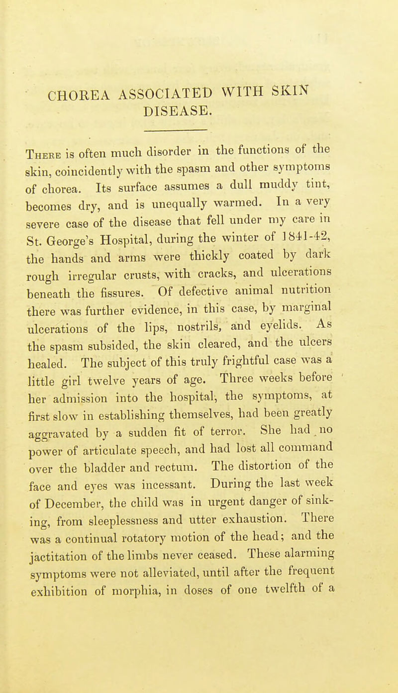 CHOREA ASSOCIATED WITH SKIN DISEASE. There is often much disorder in the functions of the skin, coincidently with the spasm and other symptoms of chorea. Its surface assumes a dull muddy tint, becomes dry, and is unequally warmed. In a very severe case of the disease that fell under my care in St. George's Hospital, during the winter of 1841-42, the hands and arms were thickly coated by dark rough irregular crusts, with cracks, and ulcerations beneath the fissures. Of defective animal nutrition there was further evidence, in this case, by margmal ulcerations of the lips, nostrils, and eyelids. As the spasm subsided, the skin cleared, and the ulcers healed. The subject of this truly frightful case was a little girl twelve years of age. Three weeks before her admission into the hospital, the symptoms, at first slow in establishing themselves, had been greatly aggravated by a sudden fit of terror. She had no power of articulate speech, and had lost all command over the bladder and rectum. The distortion of the face and eyes was incessant. During the last week of December, the child was in urgent danger of sink- ing, from sleeplessness and utter exhaustion. There was a continual rotatory motion of the head; and the jactitation of the limbs never ceased. These alarming symptoms were not alleviated, until after the frequent exhibition of morphia, in doses of one twelfth ol a