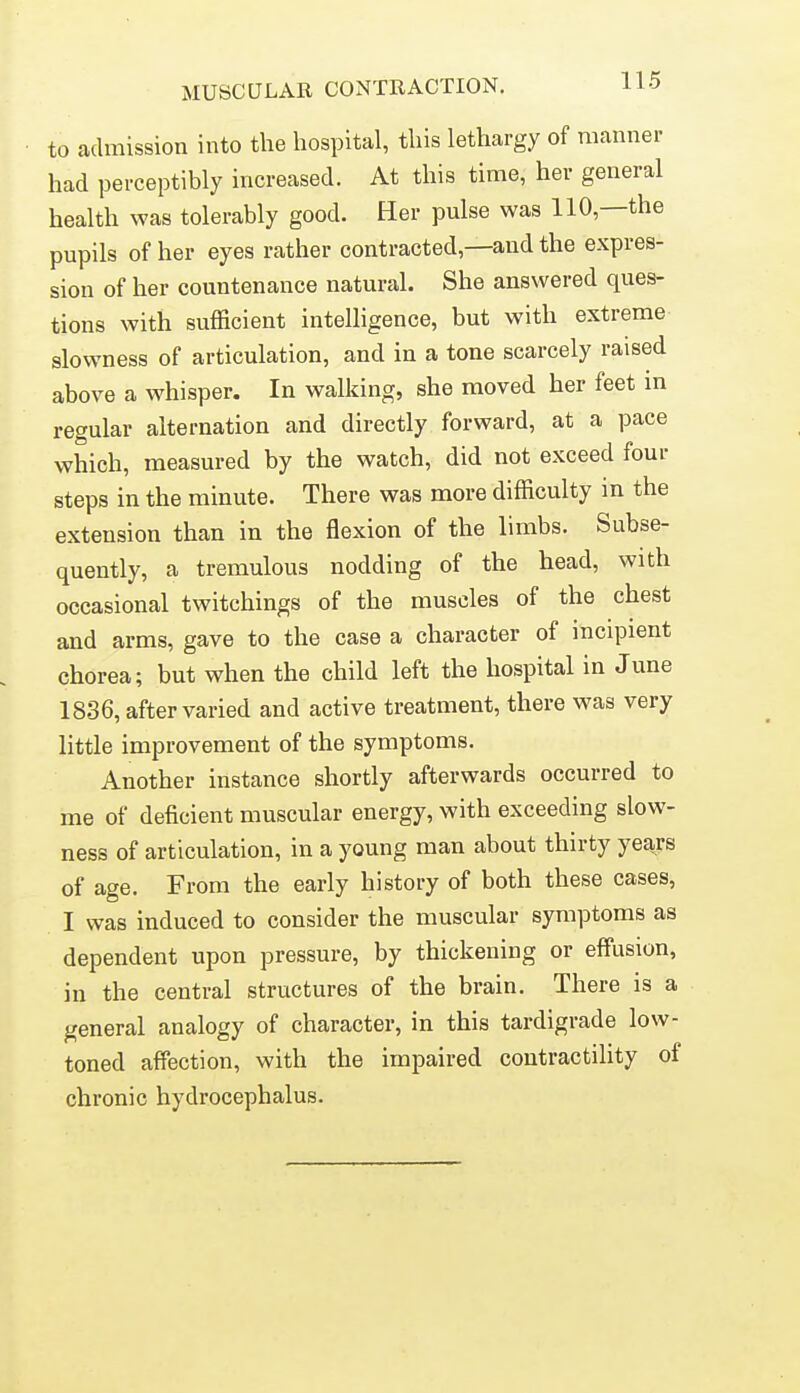 MUSCULAR CONTRACTION. to admission into the hospital, this lethargy of manner had perceptibly increased. At this time, her general health was tolerably good. Her pulse was 110,—the pupils of her eyes rather contracted,—and the expres- sion of her countenance natural. She answered ques- tions with sufficient intelligence, but with extreme slowness of articulation, and in a tone scarcely raised above a whisper. In walking, she moved her feet m regular alternation and directly forward, at a pace which, measured by the watch, did not exceed four steps in the minute. There was more difficulty in the extension than in the flexion of the limbs. Subse- quently, a tremulous nodding of the head, with occasional twitchings of the muscles of the chest and arms, gave to the case a character of incipient chorea; but when the child left the hospital in June 1836, after varied and active treatment, there was very little improvement of the symptoms. Another instance shortly afterwards occurred to me of deficient muscular energy, with exceeding slow- ness of articulation, in a young man about thirty years of age. From the early history of both these cases, I was induced to consider the muscular symptoms as dependent upon pressure, by thickening or effusion, in the central structures of the brain. There is a general analogy of character, in this tardigrade low- toned affection, with the impaired contractility of chronic hydrocephalus.