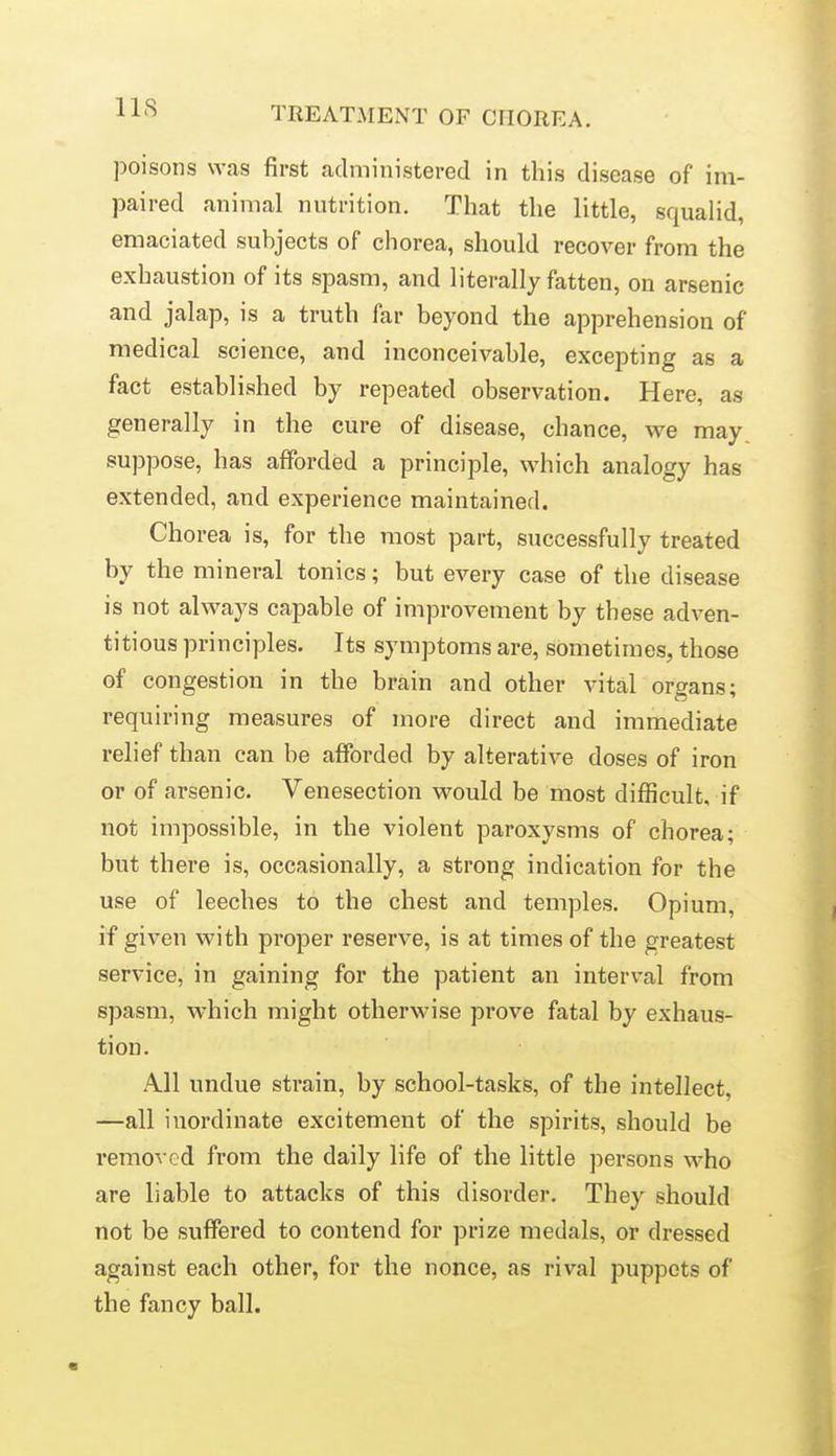 poisons was first administered in this disease of im- paired animal nutrition. That the little, squalid, emaciated subjects of chorea, should recover from the exhaustion of its spasm, and literally fatten, on arsenic and jalap, is a truth far beyond the apprehension of medical science, and inconceivable, excepting as a fact established by repeated observation. Here, as generally in the cure of disease, chance, we may. suppose, has afforded a principle, which analogy has extended, and experience maintained. Chorea is, for the most part, successfully treated by the mineral tonics; but every case of the disease is not always capable of improvement by these adven- titious principles. Its symptoms are, sometimes, those of congestion in the brain and other vital organs; requiring measures of more direct and immediate relief than can be afforded by alterative doses of iron or of arsenic. Venesection would be most difficult, if not impossible, in the violent paroxysms of chorea; but there is, occasionally, a strong indication for the use of leeches to the chest and temples. Opium, if given with proper reserve, is at times of the greatest service, in gaining for the patient an interval from spasm, which might otherwise prove fatal by exhaus- tion. All undue strain, by school-tasks, of the intellect, —all inordinate excitement of the spirits, should be removed from the daily life of the little persons who are liable to attacks of this disorder. They should not be suffered to contend for prize medals, or dressed against each other, for the nonce, as rival puppets of the fancy ball.