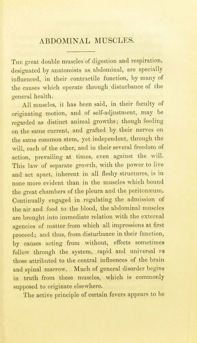 ABDOMINAL MUSCLES. The great double muscles'of digestion and respiration, designated by anatomists as abdominal, are specially influenced, in their contractile function, by many of the causes which operate through disturbance of the general health. All muscles, it has been said, in their faculty of originating motion, and of self-adjustment, may be regarded as distinct animal growths; though feeding on the same current, and grafted by their nerves on the same common stem, yet independent, through the will, each of the other, and in their several freedom of action, prevailing at times, even against the will. This law of separate growth, with the power to live and act apart, inherent in all fleshy structures, is in none more evident than in the muscles which bound the great chambers of the pleura and the peritonaeum. Continually engaged in regulating the admission of the air and food to the blood, the abdominal muscles are brought into immediate relation with the external agencies of matter from which all impressions at first proceed; and thus, from disturbance in their function, by causes acting from without, effects sometimes follow through the system, rapid and universal fs those attributed to the central influences of the brain and spinal marrow. Much of general disorder begins in truth from these muscles, vyhich is commonly supposed to originate elsewhere. The active principle of certain fevers appears to be