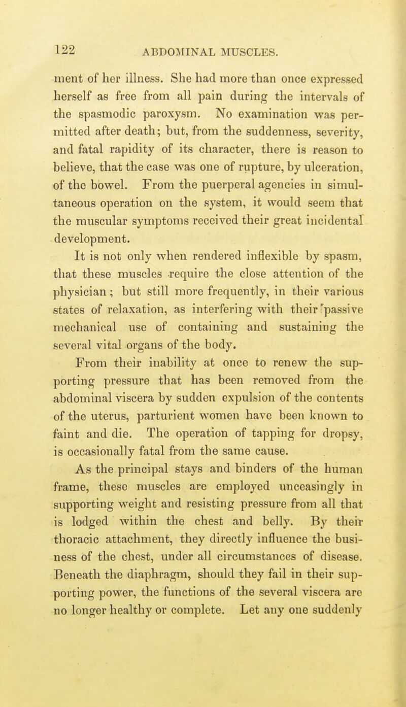 inent of her illness. She had more than once expressed herself as free from all pain during the intervals of the spasmodic paroxysm. No examination was per- mitted after death; but, from the suddenness, severity, and fatal rapidity of its character, there is reason to believe, that the case was one of rupture, by ulceration, of the bowel. From the puerperal agencies in simul- taneous operation on the system, it would seem that the muscular symptoms received their great incidental development. It is not only when rendered inflexible by spasm, that these muscles require the close attention of the physician; but still more frequently, in their various states of relaxation, as interfering with their'passive mechanical use of containing and sustaining the several vital organs of the body. From their inability at once to renew the sup- porting pressure that has been removed from the abdominal viscera by sudden expulsion of the contents of the uterus, parturient women have been known to faint and die. The operation of tapping for dropsy, is occasionally fatal from the same cause. As the principal stays and binders of the human frame, these muscles are employed unceasingly in supporting weight and resisting pressure from all that is lodged within the chest and belly. By their thoracic attachment, they directly influence the busi- ness of the chest, under all circumstances of disease. Beneath the diaphragm, should they fail in their sup- porting power, the functions of the several viscera are no longer healthy or complete. Let any one suddenly