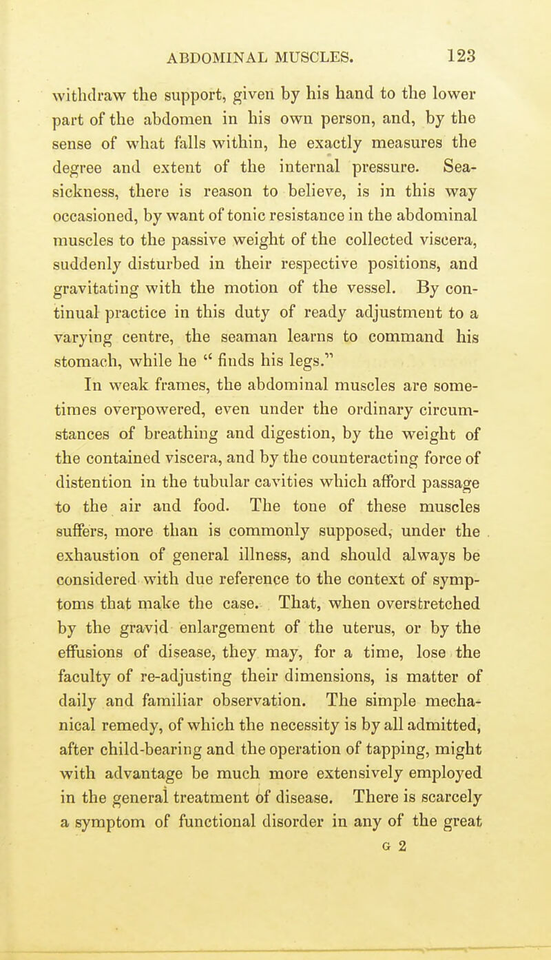 withdraw the support, given by his hand to the lower part of the abdomen in his own person, and, by the sense of what falls within, he exactly measures the degree and extent of the internal pressure. Sea- sickness, there is reason to believe, is in this way occasioned, by want of tonic resistance in the abdominal muscles to the passive weight of the collected viscera, suddenly disturbed in their respective positions, and gravitating with the motion of the vessel. By con- tinual practice in this duty of ready adjustment to a varying centre, the seaman learns to command his stomach, while he  finds his legs. In weak frames, the abdominal muscles are some- times overpowered, even under the ordinary circum- stances of breathing and digestion, by the weight of the contained viscera, and by the counteracting force of distention in the tubular cavities which afford passage to the air and food. The tone of these muscles suffers, more than is commonly supposed, under the exhaustion of general illness, and should always be considered with due reference to the context of symp- toms that make the case. That, when overstretched by the gravid enlargement of the uterus, or by the effusions of disease, they may, for a time, lose the faculty of re-adjusting their dimensions, is matter of daily and familiar observation. The simple mecha- nical remedy, of which the necessity is by all admitted, after child-bearing and the operation of tapping, might with advantage be much more extensively employed in the general treatment of disease. There is scarcely a symptom of functional disorder in any of the great