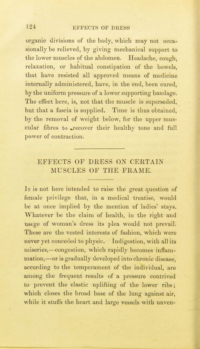 organic divisions of the body, which may not occa- sionally be relieved, by giving mechanical support to the lower muscles of the abdomen. Headache, cough, relaxation, or habitual constipation of the bowels, that have resisted all approved means of medicine internally administered, have, in the end, been cured, by the uniform pressure of a lower supporting bandage. The effect here, is, not that the muscle is superseded, but that a fascia is supplied. Time is thus obtained, by the removal of weight below, for the upper mus- cular fibres to ^recover their healthy tone and full power of contraction. EFFECTS OF DRESS ON CERTAIN MUSCLES OF THE FRAME. It is not here intended to raise the great question of female privilege that, in a medical treatise, would be at once implied by the mention of ladies' stays. Whatever be the claim of health, in the right and usege of woman's dress its plea would not prevail. These are the vested interests of fashion, which were never yet conceded to physic. Indigestion, with all its miseries,—congestion, which rapidly becomes inflam- mation,—or is gradually developed into chronic disease, according to the temperament of the individual, are among the frequent results of a pressure contrived to prevent the elastic uplifting of the lower ribs; which closes the broad base of the lung against air, while it stuffs the heart and large vessels with unven-