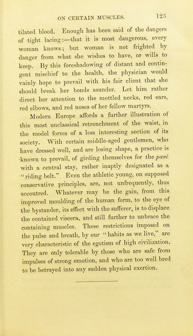 ON CERTAIN MUSCLES. tilated blood. Enough has been said of the dangers of tight lacing:—that it is most dangerous, every woman knows; but woman is not frighted by danger from what she wishes to have, or wills to keep. By this foreshadowing of distant and contin- gent mischief to the health, the physician would vainly hope to prevail with his fair client that she should break ber bonds asunder. Let him rather direct her attention to the mottled necks, red ears, red elbows, and red noses of her fellow martyrs. Modern Europe affords a further illustration of this most unclassical retrenchment of the waist, in the model forms of a less interesting section of its society. With certain middle-aged gentlemen, who have dressed well, and are losing shape, a practice is •known to prevail, of girding themselves for the pav^ with a central stay, rather inaptly designated as a  riding belt. Even the athletic young, on supposed conservative principles, are, not unfrequently, thus accoutred. Whatever may be the gain, from this improved moulding of the human form, to the eye of the bystander, its effect with the sufferer, is to displace the contained viscera, and still further to unbrace the containing muscles. These restrictions imposed on the pulse and breath, by our  habits as we live, are very characteristic of the egotism of high civilization. They are only tolerable by those who are safe from impulses of strong emotion, and who are too well bred to be betrayed into any sudden physical exertion.