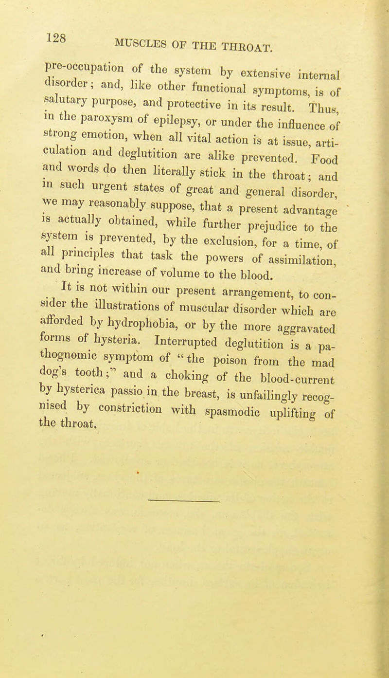 pre-occupation of the system by extensive internal disorder; and, like other functional symptoms, is of salutary purpose, and protective in its result Thus m the paroxysm of epilepsy, or under the influence of strong emotion, when all vital action is at issue, arti- culation and deglutition are alike prevented. Food and words do then literally stick in the throat; and m such urgent states of great and general disorder, we may reasonably suppose, that a present advantage IS actually obtained, while further prejudice to the system IS prevented, by the exclusion, for a time, of all prmciples that task the powers of assimilation and brmg mcrease of volume to the blood. It is not within our present arrangement, to con- sider the illustrations of muscular disorder which are afforded by hydrophobia, or by the more aggravated forms of hysteria. Interrupted deglutition is a pa- thognomic symptom of  the poison from the mad dog's tooth; and a choking of the blood-current by hysterica passio in the breast, is unfailingly recog- nised by constriction with spasmodic uplifting of the throat. ^