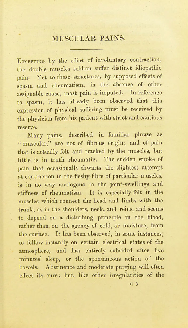 MUSCULAR PAINS. Excepting by the effort of involuntary contraction, the double muscles seldom suffer distinct idiopathic pain. Yet to these structures, by supposed effects of spasm and rheumatism, in the absence of other assignable cause, most pain is imputed. In reference to spasm, it has already been observed that this expression of physical suffering must be received by the physician from his patient with strict and cautious reserve. Many pains, described in familiar phraise ias muscular, are not of fibrous origin; and of pain that is actually felt and tracked by the muscles, but little is in truth rheumatic. The sudden stroke of pain that occasionally thwarts the slightest attempt at contraction in the fleshy fibre of particular muscles, is in no way analogous to the joint-swellings and stiffness of rheumatism. It is especially felt in the muscles which connect the head and limbs with the trunk, as in the shoulders, neck, and reins, and seems to depend on a disturbing principle in the blood, rather than, on the agency of cold, or moisture, from the surface. It has been observed, in some instances, to follow instantly on certain electrical states of the atmosphere, and has entirely subsided after five minutes' sleep, or the spontaneous action of the bowels. Abstinence and moderate purging will often effect its cure; but, like other irregularities of the