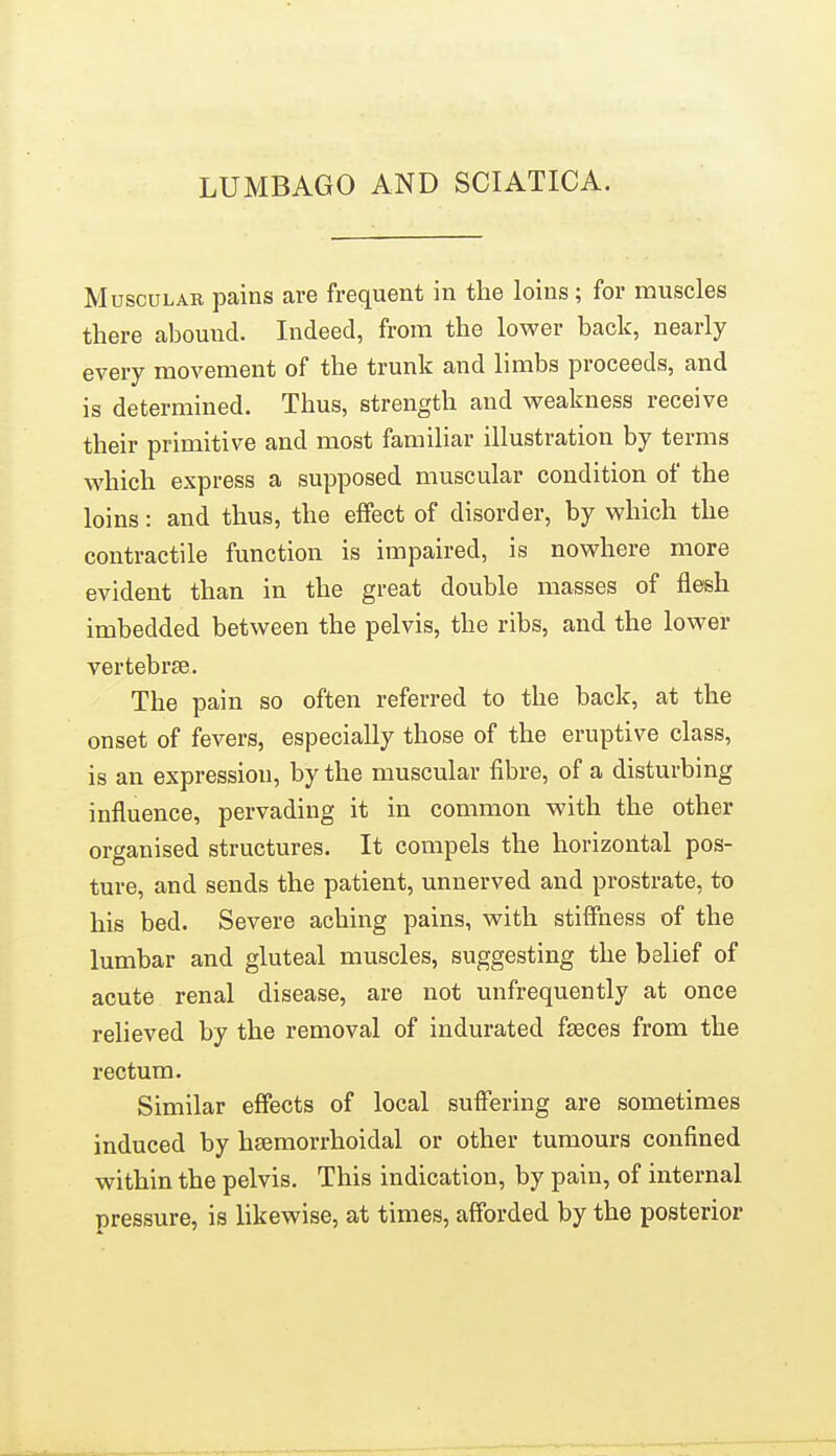 LUMBAGO AND SCIATICA. MuscuLAB pains are frequent in the loins; for muscles there abound. Indeed, from the lower back, nearly every movement of the trunk and limbs proceeds, and is determined. Thus, strength and weakness receive their primitive and most familiar illustration by terms which express a supposed muscular condition of the loins: and thus, the effect of disorder, by which the contractile function is impaired, is nowhere more evident than in the great double masses of flesh imbedded between the pelvis, the ribs, and the lower vertebrte. The pain so often referred to the back, at the onset of fevers, especially those of the eruptive class, is an expression, by the muscular fibre, of a disturbing influence, pervading it in common with the other organised structures. It compels the horizontal pos- ture, and sends the patient, unnerved and prostrate, to his bed. Severe aching pains, with stiffness of the lumbar and gluteal muscles, suggesting the belief of acute renal disease, are not unfrequently at once relieved by the removal of indurated fseces from the rectum. Similar effects of local suffering are sometimes induced by hsemorrhoidal or other tumours confined within the pelvis. This indication, by pain, of internal pressure, is likewise, at times, afforded by the posterior