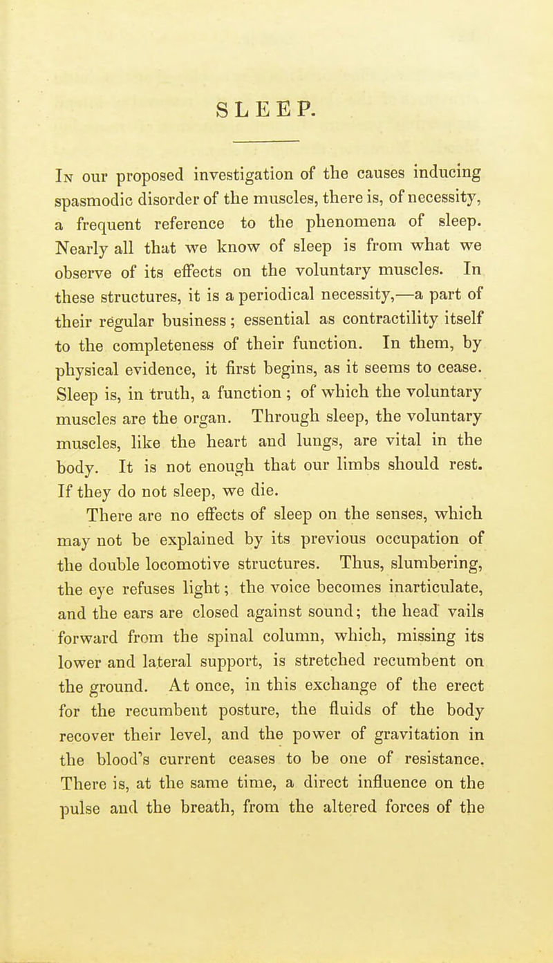 SLEEP. In our proposed investigation of the causes inducing spasmodic disorder of the muscles, there is, of necessity, a frequent reference to the phenomena of sleep. Nearly all that we know of sleep is from what we observe of its effects on the voluntary muscles. In these structures, it is a periodical necessity,—a part of their regular business; essential as contractility itself to the completeness of their function. In them, by physical evidence, it first begins, as it seems to cease. Sleep is, in truth, a function ; of which the voluntary muscles are the organ. Through sleep, the voluntary muscles, like the heart and lungs, are vital in the body. It is not enough that our limbs should rest. If they do not sleep, we die. There are no effects of sleep on the senses, which may not be explained by its previous occupation of the double locomotive structures. Thus, slumbering, the eye refuses light; the voice becomes inarticulate, and the ears are closed against sound; the head vails forward from the spinal column, which, missing its lower and lateral support, is stretched recumbent on the ground. At once, in this exchange of the erect for the recumbent posture, the fluids of the body recover their level, and the power of gravitation in the blood*'s current ceases to be one of resistance. There is, at the same time, a direct influence on the pulse and the breath, from the altered forces of the