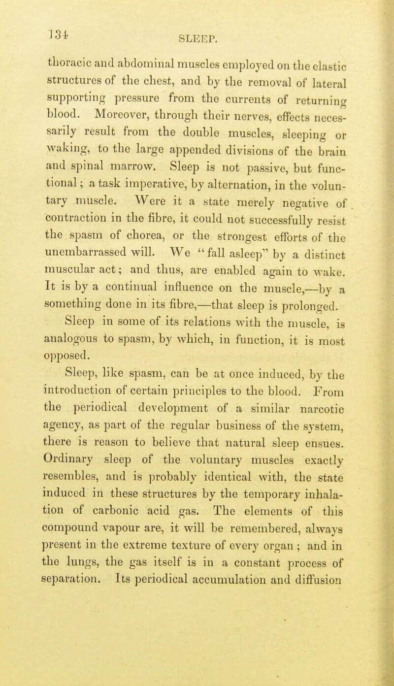 13i SLEEP. thoracic and abdominal muscles employed on the elastic structures of the chest, and by the removal of lateral supporting pressure from the currents of returning blood. Moreover, through their nerves, effects neces- sarily result from the double muscles, sleeping or vi^aking, to the large appended divisions of the brain and spinal marrow. Sleep is not passive, but func- tional ; a task imperative, by alternation, in the volun- tary muscle. Were it a state merely negative of contraction in the fibre, it could not successfully resist the spasm of chorea, or the strongest eflPorts of the unembarrassed will. We  fall asleep by a distinct muscular act; and thus, are enabled again to wake. It is by a continual influence on the muscle,—by a something done in its fibre,—that sleep is prolonged. Sleep in some of its relations with the muscle, is analogous to spasm, by which, in function, it is most opposed. Sleep, like spasm, can be at once induced, by the introduction of certain principles to the blood. From the periodical development of a similar narcotic agency, as part of the regular business of the system, there is reason to believe that natural sleep ensues. Ordinary sleep of the voluntary muscles exactly resembles, and is probably identical with, the state induced in these structures by the temporary inhala- tion of carbonic acid gas. The elements of this compound vapour are, it will be remembered, always present in the extreme texture of every organ ; and in the lungs, the gas itself is in a constant process of separation. Its periodical accumulation and diffusion