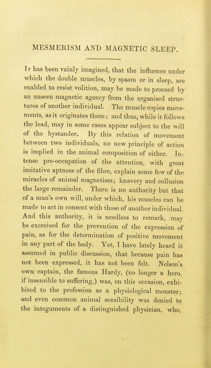 MESMERISM AND MAGNETIC SLEEP. It has been vainly imagined, that the influence under which the double muscles, by spasm or in sleep, are enabled to resist volition, may be made to proceed by an unseen magnetic agency from the organised struc- tures of another individual. The muscle copies move- ments, as it originates them; and thus, while it follows the lead, may in some cases appear subject to the will of the bystander. By this relation of movement between two individuals, no new principle of action is implied in the animal composition of either. In- tense pre-occupation of the attention, with great imitative aptness of the fibre, explain some few of the miracles of animal magnetism; knavery and collusion the large remainder. There is no authority but that of a man's own will, under which, his muscles can be made to act in consent with those of another individual. And this authority, it is needless to remark, may be exercised for the prevention of the expression of pain, as for the determination of positive movement in any part of the body. Yet, I have lately heard it assumed in public discussion, that because pain has not been expressed, it has not been felt. Nelson's owa'captain, the famous Hardy, (no longer a hero, if insensible to suffering,) was, on this occasion, exhi- bited to the profession as a physiological monster; and even common animal sensibility was denied to the integuments of a distinguished physician, who.