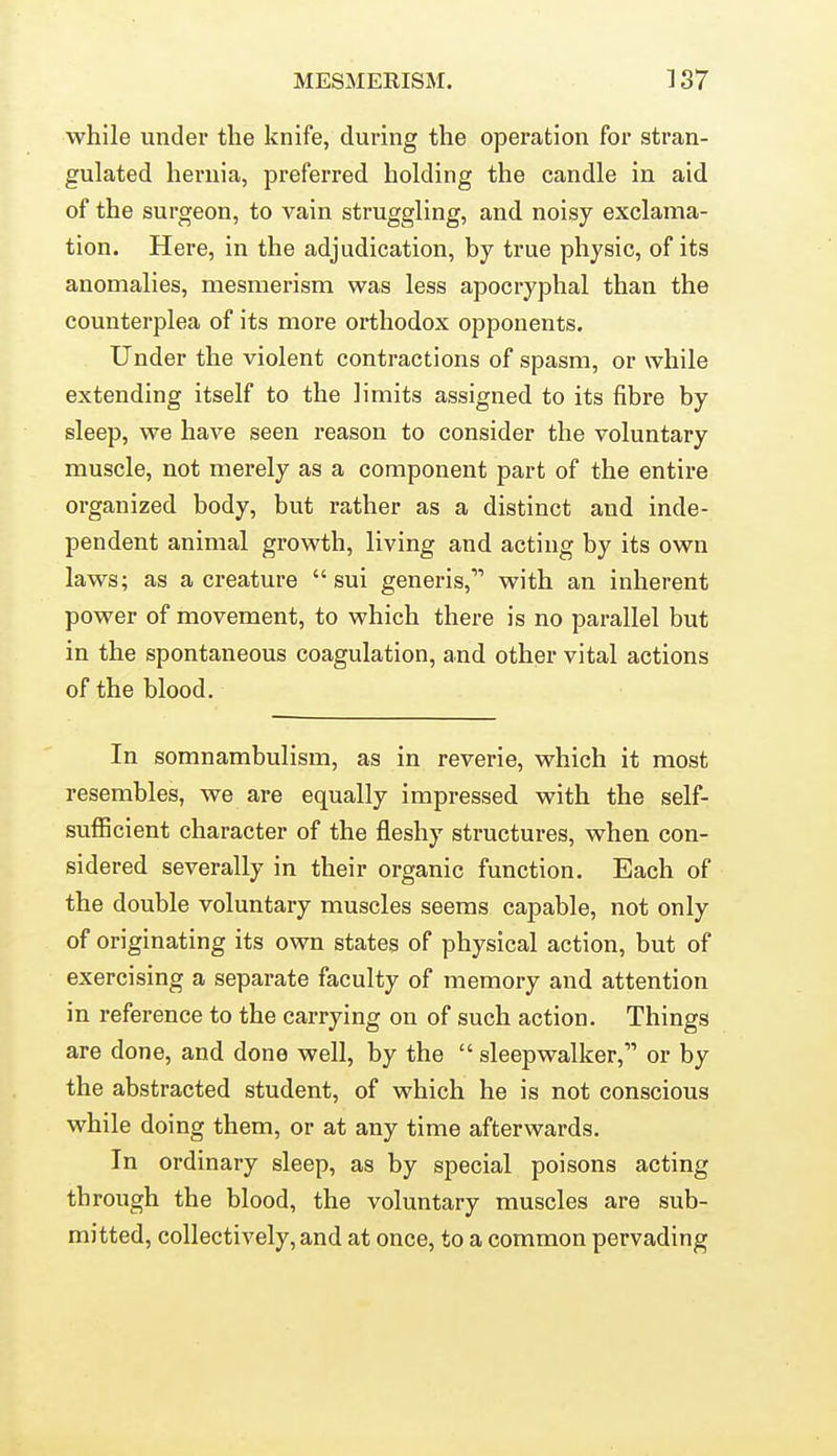 while under the knife, during the operation for stran- gulated hernia, preferred holding the candle in aid of the surgeon, to vain struggling, and noisy exclama- tion. Here, in the adjudication, by true physic, of its anomalies, mesmerism was less apocryphal than the counterplea of its more orthodox opponents. Under the violent contractions of spasm, or while extending itself to the limits assigned to its fibre by sleep, we have seen reason to consider the voluntary muscle, not merely as a component part of the entire organized body, but rather as a distinct and inde- pendent animal growth, living and acting by its own laws; as a creature  sui generis, with an inherent power of movement, to which there is no parallel but in the spontaneous coagulation, and other vital actions of the blood. In somnambulism, as in reverie, which it most resembles, we are equally impressed with the self- sufficient character of the fleshy structures, when con- sidered severally in their organic function. Each of the double voluntary muscles seems capable, not only of originating its own states of physical action, but of exercising a separate faculty of memory and attention in reference to the carrying on of such action. Things are done, and done well, by the  sleepwalker, or by the abstracted student, of which he is not conscious while doing them, or at any time afterwards. In ordinary sleep, as by special poisons acting through the blood, the voluntary muscles are sub- mitted, collectively, and at once, to a common pervading