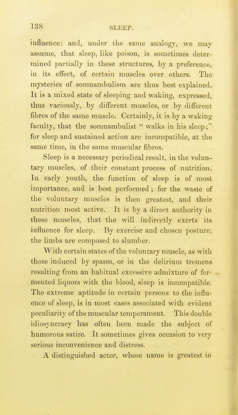 influence: and, under the same analogy, we may assume, that sleep, like poison, is sometimes deter- mined partially in these structures, by a preference, in its effect, of certain muscles over others. The mysteries of somnambulism are thus best explained. It is a mixed state of sleeping and waking, expressed, thus variously, by different muscles, or by different fibres of the same muscle. Certainly, it is by a waking faculty, that the somnambulist  walks in his sleep for sleep and sustained action are incompatible, at the same time, in the same muscular fibres. Sleep is a necessary periodical result, in the volun- tary muscles, of their constant process of nutrition. In early youth, the function of sleep is of most importance, and is best performed; for the waste of the voluntary muscles is then greatest, and their nutrition most active. It is by a direct authority in these muscles, that the will indirectly exerts its influence for sleep. By exercise and chosen posture, the limbs are composed to slumber. With certain states of the voluntary muscle, as with those induced by spasm, or in the delirium tremens resulting from an habitual excessive admixture of fer- mented liquors with the blood, sleep is incompatible. The extreme aptitude in certain persons to the influ- ence of sleep, is in most cases associated with evident peculiarity of the muscular temperament. This double idiosyncracy has often been made the subject of humorous satire. It sometimes gives occasion to very serious inconvenience and distress. A distinguished actor, whose name is greatest in