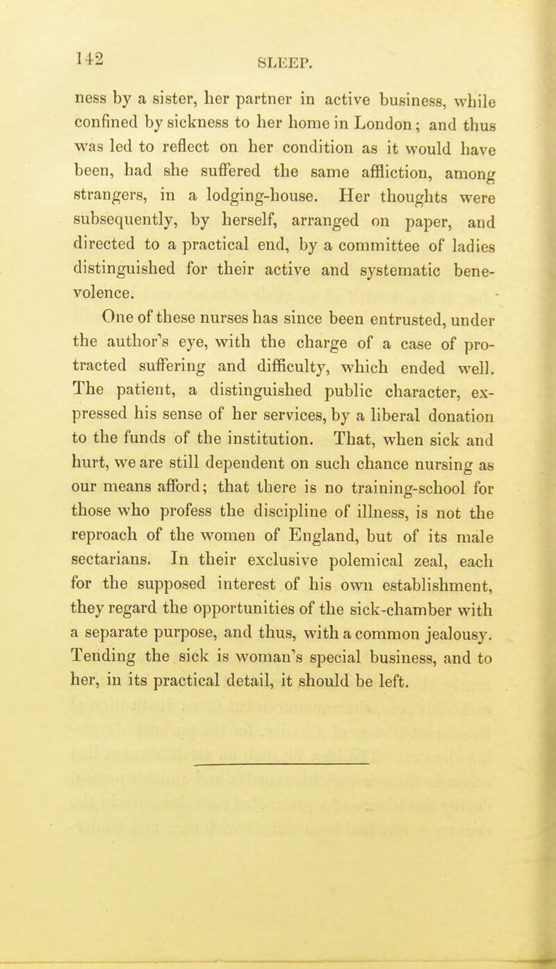 ness by a sister, her partner in active business, while confined by sickness to her home in London; and thus was led to reflect on her condition as it would have been, had she suffered the same affliction, among strangers, in a lodging-house. Her thoughts were subsequently, by herself, arranged on paper, and directed to a practical end, by a committee of ladies distinguished for their active and systematic bene- volence. One of these nurses has since been entrusted, under the author's eye, with the charge of a case of pro- tracted suffering and difficulty, which ended well. The patient, a distinguished public character, ex- pressed his sense of her services, by a liberal donation to the funds of the institution. That, when sick and hurt, we are still dependent on such chance nursing as our means afford; that there is no training-school for those who profess the discipline of illness, is not the reproach of the women of England, but of its male sectarians. In their exclusive polemical zeal, each for the supposed interest of his own establishment, they regard the opportunities of the sick-chamber with a separate purpose, and thus, with a common jealousy. Tending the sick is woman's special business, and to her, in its practical detail, it should be left.