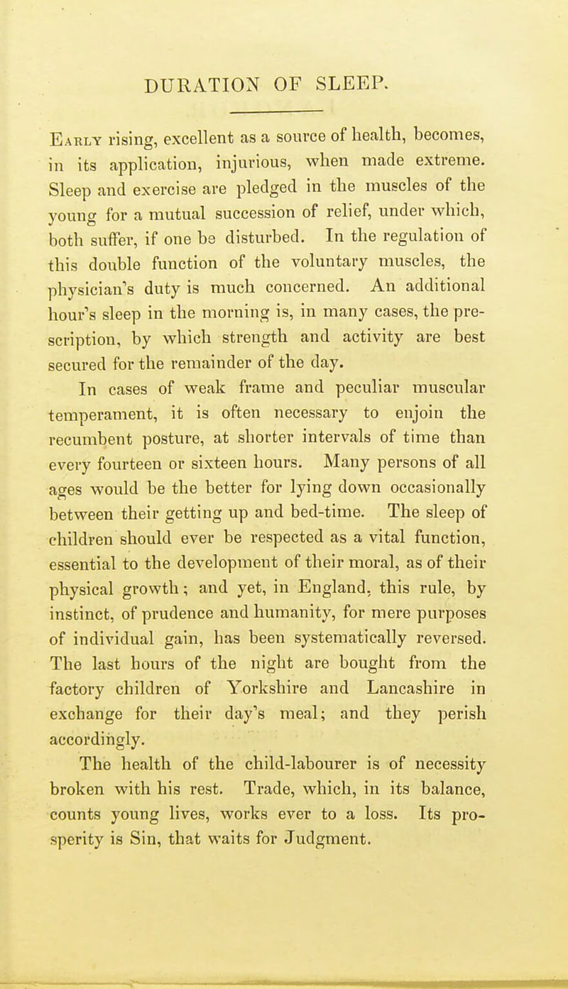 DURATION OF SLEEP. Eaely rising, excellent as a source of health, hecomes, in its application, injurious, when made extreme. Sleep and exercise are pledged in the muscles of the young for a mutual succession of relief, under which, both suffer, if one be disturbed. In the regulation of this double function of the voluntary muscles, the physician's duty is much concerned. An additional hour's sleep in the morning is, in many cases, the pre- scription, by which strength and activity are best secured for the remainder of the day. In cases of weak frame and peculiar muscular temperament, it is often necessary to enjoin the recumbent posture, at shorter intervals of time than every fourteen or sixteen hours. Many persons of all ages would be the better for lying down occasionally between their getting up and bed-time. The sleep of children should ever be respected as a vital function, essential to the development of their moral, as of their physical growth; and yet, in England, this rule, by instinct, of prudence and humanity, for mere purposes of individual gain, has been systematically reversed. The last hours of the night are bought from the factory children of Yorkshire and Lancashire in exchange for their day's meal; and they perish accordiiigly. The health of the child-labourer is of necessity broken with his rest. Trade, which, in its balance, counts young lives, works ever to a loss. Its pro- sperity is Sin, that waits for Judgment.