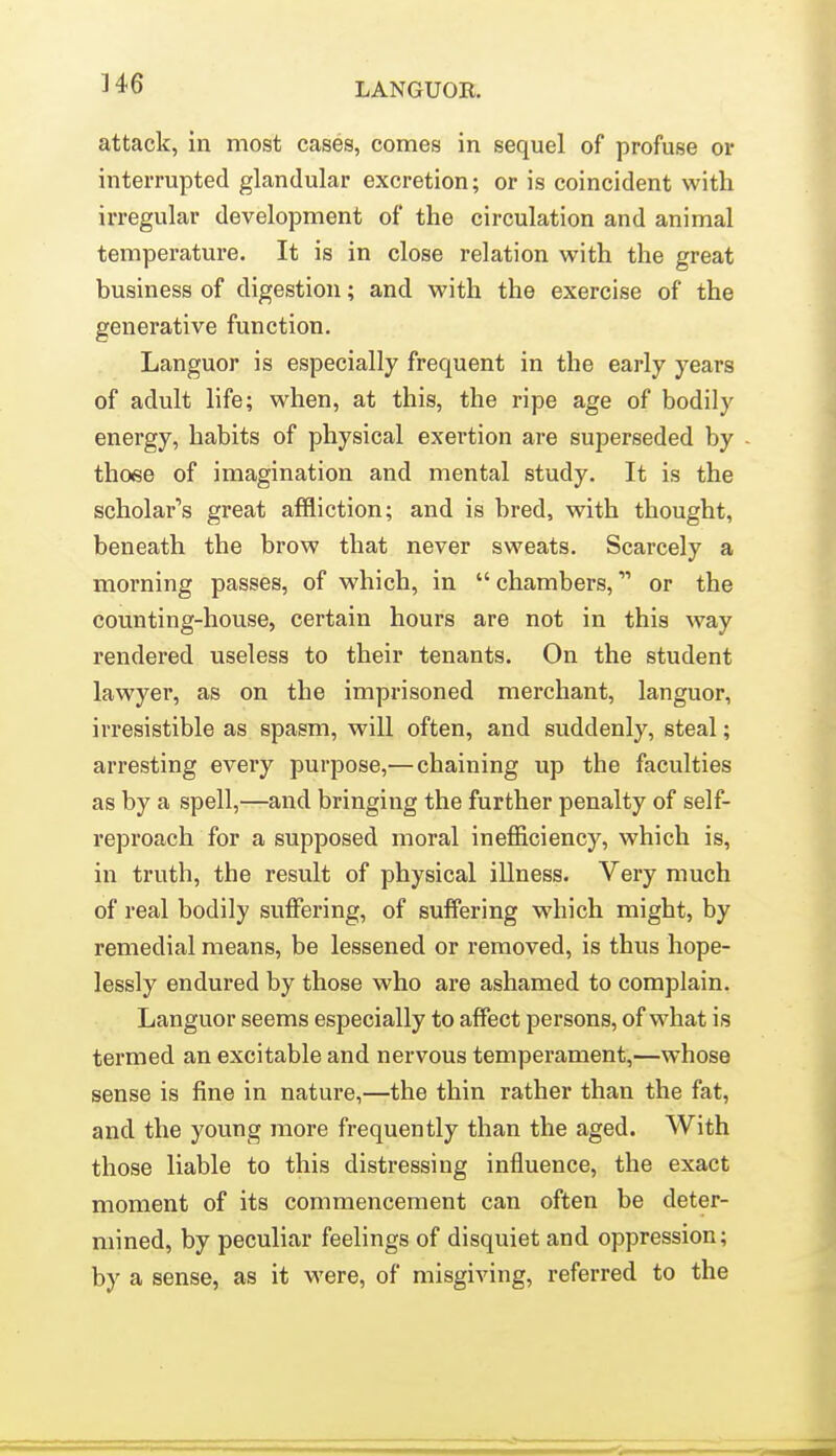 attack, in most cases, conies in sequel of profuse or interrupted glandular excretion; or is coincident with irregular development of the circulation and animal temperature. It is in close relation with the great business of digestion; and with the exercise of the generative function. Languor is especially frequent in the early years of adult life; when, at this, the ripe age of bodily energy, habits of physical exertion are superseded by those of imagination and mental study. It is the scholar's great affliction; and is bred, with thought, beneath the brow that never sweats. Scarcely a morning passes, of which, in chambers, or the counting-house, certain hours are not in this way rendered useless to their tenants. On the student lawyer, as on the imprisoned merchant, languor, irresistible as spasm, will often, and suddenly, steal; arresting every purpose,— chaining up the faculties as by a spell,—and bringing the further penalty of self- reproach for a supposed moral inefficiency, which is, in truth, the result of physical illness. Very much of real bodily suffering, of suffering which might, by remedial means, be lessened or removed, is thus hope- lessly endured by those who are ashamed to complain. Languor seems especially to affect persons, of what is termed an excitable and nervous temperament,—whose sense is fine in nature,—the thin rather than the fat, and the young more frequently than the aged. With those liable to this distressing influence, the exact moment of its commencement can often be deter- mined, by peculiar feelings of disquiet and oppression; by a sense, as it were, of misgiving, referred to the