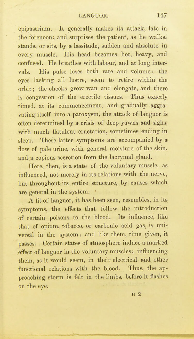 epigastrium. It generally makes its attack, late in the forenoon; and surprises the patient, as he walks, stands, or sits, by a lassitude, sudden and absolute in every muscle. His head becomes hot, heavy, and confused. He breathes with labour, and at long inter- vals. His pulse loses both rate and volume; the eyes lacking all lustre, seem to retire within the orbit; the cheeks grow wan and elongate, and there is congestion of the erectile tissues. Thus exactly timed, at its commencement, and gradually aggra- vating itself into a paroxysm, the attack of languor is often determined by a crisis of deep yawns and sighs, with much flatulent eructation, sometimes ending in sleep. These latter symptoms are accompanied by a flow of pale urine, with general moisture of the skin, and a copious secretion from the lacrymal gland. Here, then, is a state of the voluntary muscle, as influenced, not merely in its relations with the nerve, but throughout its entire structure, by causes which are general in the system. ' A fit of languor, it has been seen, resembles, in its symptoms, the effects that follow the introduction of certain poisons to the blood. Its influence, like that of opium, tobacco, or carbonic acid gas, is uni- versal in the system; and like them, time given, it passes. Certain states of atmosphere induce a marked effect of languor in the voluntary muscles; influencing them, as it would seem, in their electrical and other functional relations with the blood. Thus, the ap- proaching storm is felt in the limbs, before it flashes on the eye.