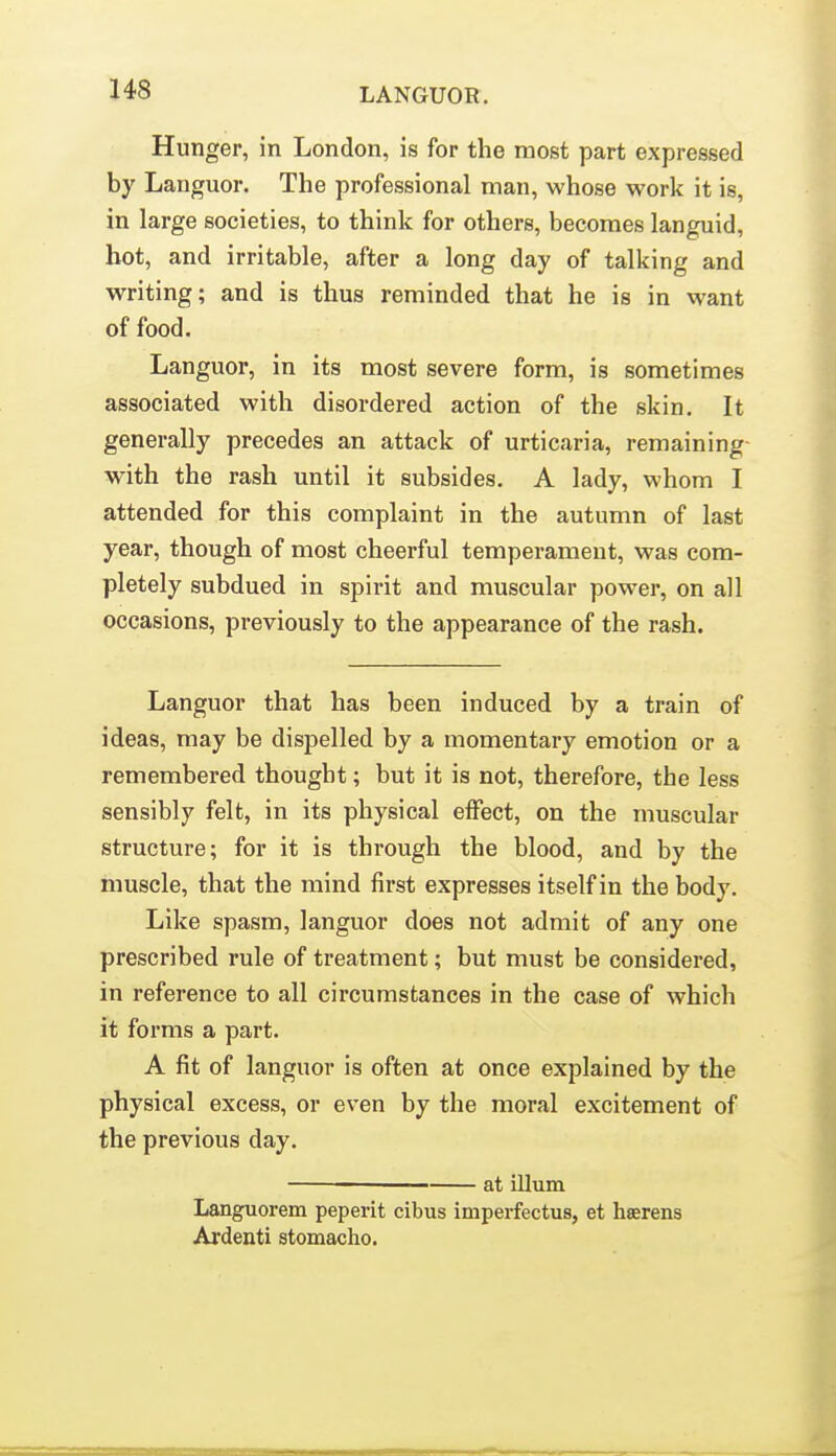 Hunger, in London, is for the most part expressed by Languor, The professional man, whose work it is, in large societies, to think for others, becomes languid, hot, and irritable, after a long day of talking and writing; and is thus reminded that he is in want of food. Languor, in its most severe form, is sometimes associated with disordered action of the skin. It generally precedes an attack of urticaria, remaining with the rash until it subsides. A lady, whom I attended for this complaint in the autumn of last year, though of most cheerful temperament, was com- pletely subdued in spirit and muscular power, on all occasions, previously to the appearance of the rash. Languor that has been induced by a train of ideas, may be dispelled by a momentary emotion or a remembered thought; but it is not, therefore, the less sensibly felt, in its physical effect, on the muscular structure; for it is through the blood, and by the muscle, that the mind first expresses itself in the body. Like spasm, languor does not admit of any one prescribed rule of treatment; but must be considered, in reference to all circumstances in the case of which it forms a part. A fit of languor is often at once explained by the physical excess, or even by the moral excitement of the previous day. at ilium Languorem peperit cibus imperfectus, et haerens Ardenti atomacho.