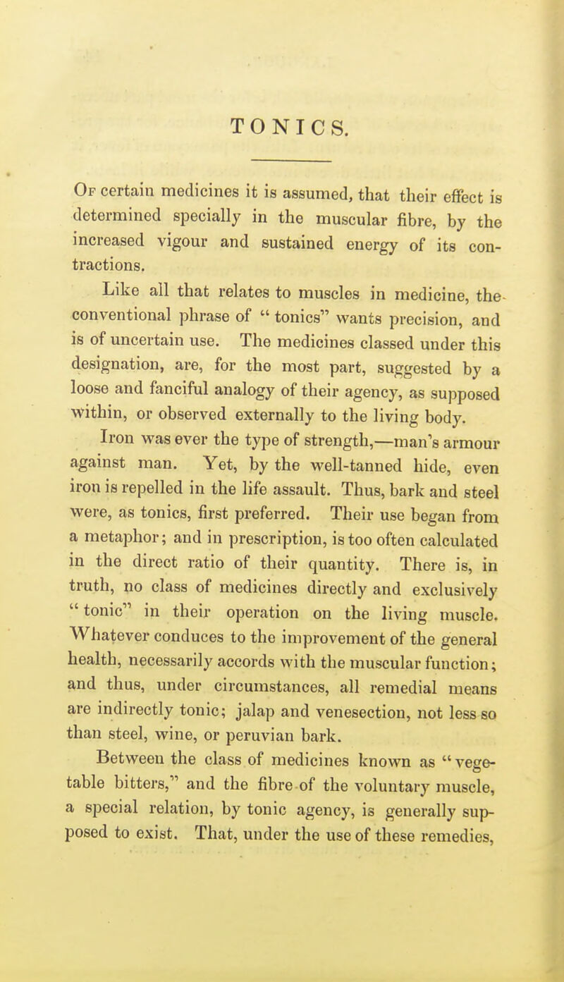 TONICS. Of certain medicines it is assumed, that their effect is determined specially in the muscular fibre, by the increased vigour and sustained energy of its con- tractions. Like all that relates to muscles in medicine, the- conventional phrase of  tonics wants precision, and is of uncertain use. The medicines classed under this designation, are, for the most part, suggested by a loose and fanciful analogy of their agency, as supposed within, or observed externally to the living body. Iron M^as ever the type of strength,—man's armour against man. Yet, by the well-tanned hide, even iron is repelled in the life assault. Thus, bark and steel were, as tonics, first preferred. Their use began from a metaphor; and in prescription, is too often calculated in the direct ratio of their quantity. There is, in truth, no class of medicines directly and exclusively  tonic in their operation on the living muscle. Whatever conduces to the improvement of the general health, necessarily accords with the muscular function; and thus, under circumstances, all remedial means are indirectly tonic; jalap and venesection, not less so than steel, wine, or peruvian bark. Between the class of medicines known as vege- table bitters, and the fibre of the voluntary muscle, a special relation, by tonic agency, is generally sup- posed to exist. That, under the use of these remedies,