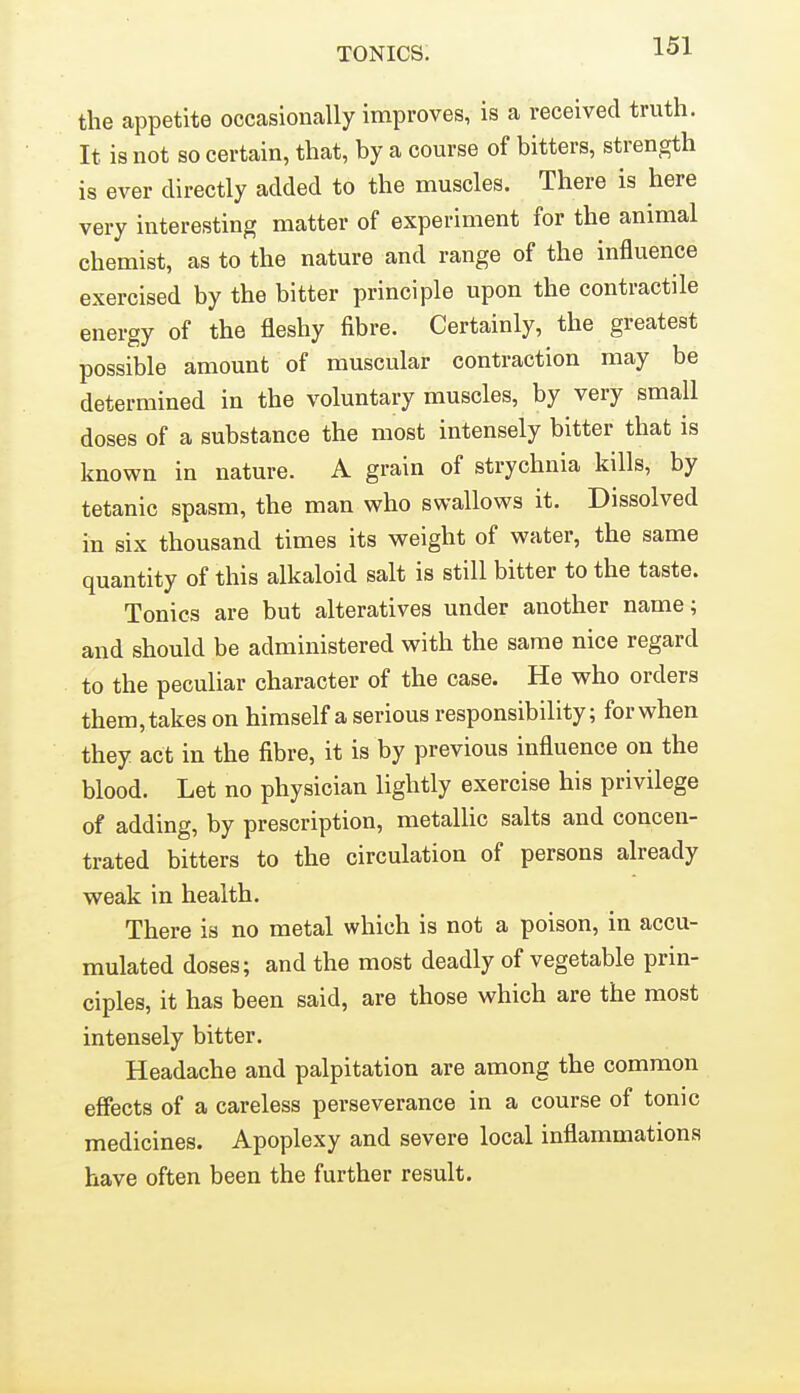 the appetite occasionally improves, is a received truth. It is not so certain, that, by a course of bitters, strength is ever directly added to the muscles. There is here very interesting matter of experiment for the animal chemist, as to the nature and range of the influence exercised by the bitter principle upon the contractile energy of the fleshy fibre. Certainly, the greatest possible amount of muscular contraction may be determined in the voluntary muscles, by very small doses of a substance the most intensely bitter that is known in nature. A grain of strychnia kills, by tetanic spasm, the man who swallows it. Dissolved in six thousand times its weight of water, the same quantity of this alkaloid salt is still bitter to the taste. Tonics are but alteratives under another name; and should be administered with the same nice regard to the peculiar character of the case. He who orders them, takes on himself a serious responsibility; for when they act in the fibre, it is by previous influence on the blood. Let no physician lightly exercise his privilege of adding, by prescription, metallic salts and concen- trated bitters to the circulation of persons already weak in health. There is no metal which is not a poison, in accu- mulated doses; and the most deadly of vegetable prin- ciples, it has been said, are those which are the most intensely bitter. Headache and palpitation are among the common effects of a careless perseverance in a course of tonic medicines. Apoplexy and severe local inflammations have often been the further result.