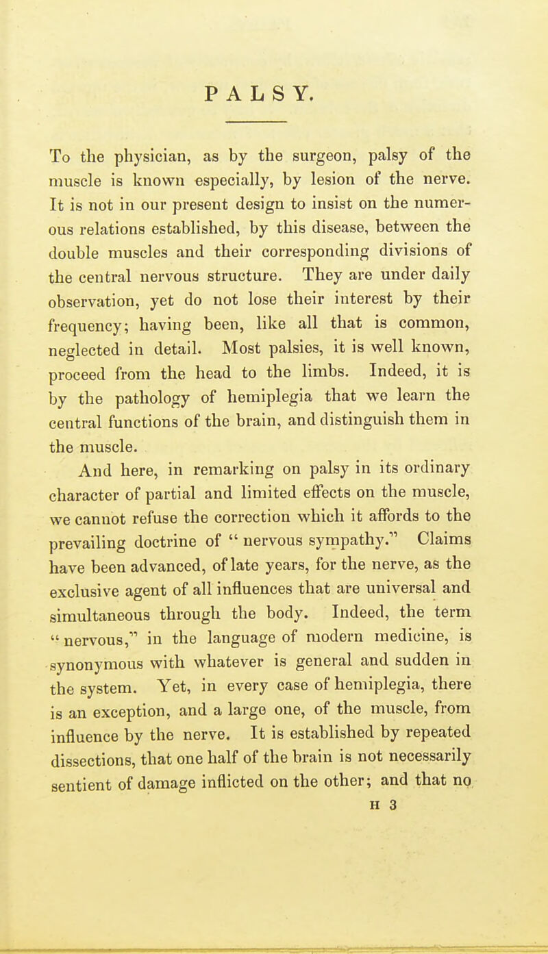 PALSY. To the physician, as by the surgeon, palsy of the muscle is known especially, by lesion of the nerve. It is not in our present design to insist on the numer- ous relations established, by this disease, between the double muscles and their corresponding divisions of the central nervous structure. They are under daily observation, yet do not lose their interest by their frequency; having been, like all that is common, neglected in detail. Most palsies, it is well known, proceed from the head to the limbs. Indeed, it is by the pathology of hemiplegia that we learn the central functions of the brain, and distinguish them in the muscle. And here, in remarking on palsy in its ordinary character of partial and limited effects on the muscle, we cannot refuse the correction which it affords to the prevailing doctrine of  nervous sympathy. Claims have been advanced, of late years, for the nerve, as the exclusive agent of all influences that are universal and simultaneous through the body. Indeed, the term  nervous, in the language of modern medicine, is synonymous with whatever is general and sudden in the system. Yet, in every case of hemiplegia, there is an exception, and a largo one, of the muscle, from influence by the nerve. It is established by repeated dissections, that one half of the brain is not necessarily sentient of damage inflicted on the other; and that no.