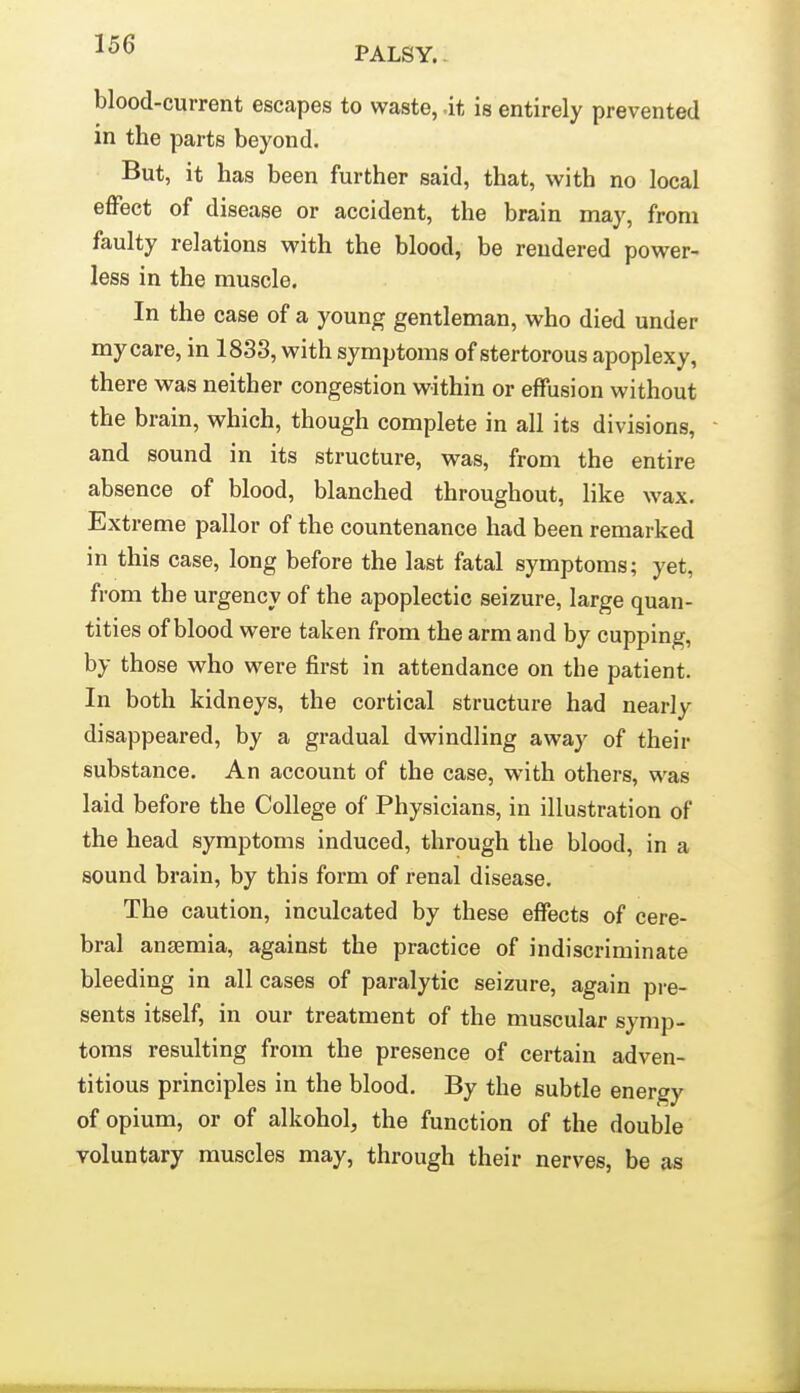 PALSY.. blood-current escapes to waste, .it is entirely prevented in the parts beyond. But, it has been further said, that, with no local effect of disease or accident, the brain may, from faulty relations with the blood, be rendered power- less in the muscle. In the case of a young gentleman, who died under my care, in 1838, with symptoms of stertorous apoplexy, there was neither congestion within or effusion without the brain, which, though complete in all its divisions, and sound in its structure, was, from the entire absence of blood, blanched throughout, like wax. Extreme pallor of the countenance had been remarked in this case, long before the last fatal symptoms; yet, from the urgency of the apoplectic seizure, large quan- tities of blood were taken from the arm and by cupping, by those who were first in attendance on the patient. In both kidneys, the cortical structure had nearly disappeared, by a gradual dwindling away of their substance. An account of the case, with others, was laid before the College of Physicians, in illustration of the head symptoms induced, through the blood, in a sound brain, by this form of renal disease. The caution, inculcated by these effects of cere- bral ansemia, against the practice of indiscriminate bleeding in all cases of paralytic seizure, again pre- sents itself, in our treatment of the muscular symp- toms resulting from the presence of certain adven- titious principles in the blood. By the subtle energy of opium, or of alkohol, the function of the double voluntary muscles may, through their nerves, be as