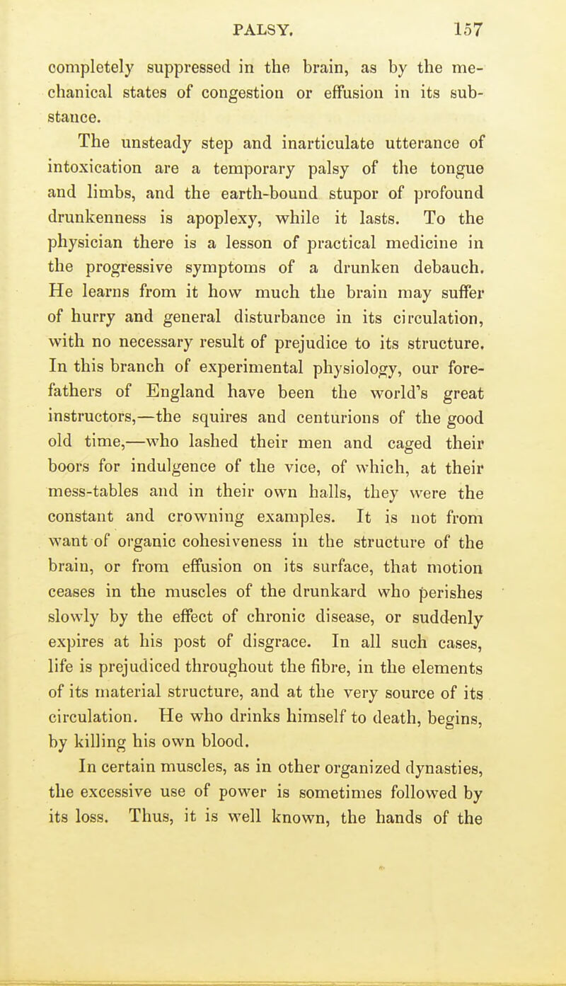 completely suppressed in the brain, as by the me- chanical states of congestion or effusion in its sub- stance. The unsteady step and inarticulate utterance of intoxication are a temporary palsy of the tongue and limbs, and the earth-bound stupor of profound drunkenness is apoplexy, while it lasts. To the physician there is a lesson of practical medicine in the progressive symptoms of a drunken debauch. He learns from it how much the brain may suffer of hurry and general disturbance in its circulation, with no necessary result of prejudice to its structure. In this branch of experimental physiology, our fore- fathers of England have been the world's great instructors,—the squires and centurions of the good old time,—who lashed their men and caged their boors for indulgence of the vice, of which, at their mess-tables and in their own halls, they were the constant and crowning examples. It is not from want of organic cohesiveness in the structure of the brain, or from effusion on its surface, that motion ceases in the muscles of the drunkard who perishes slowly by the effect of chronic disease, or suddenly expires at his post of disgrace. In all such cases, life is prejudiced throughout the fibi-e, in the elements of its material structure, and at the very source of its circulation. He who drinks himself to death, begins, by killing his own blood. In certain muscles, as in other organized dynasties, the excessive use of power is sometimes followed by its loss. Thus, it is well known, the hands of the