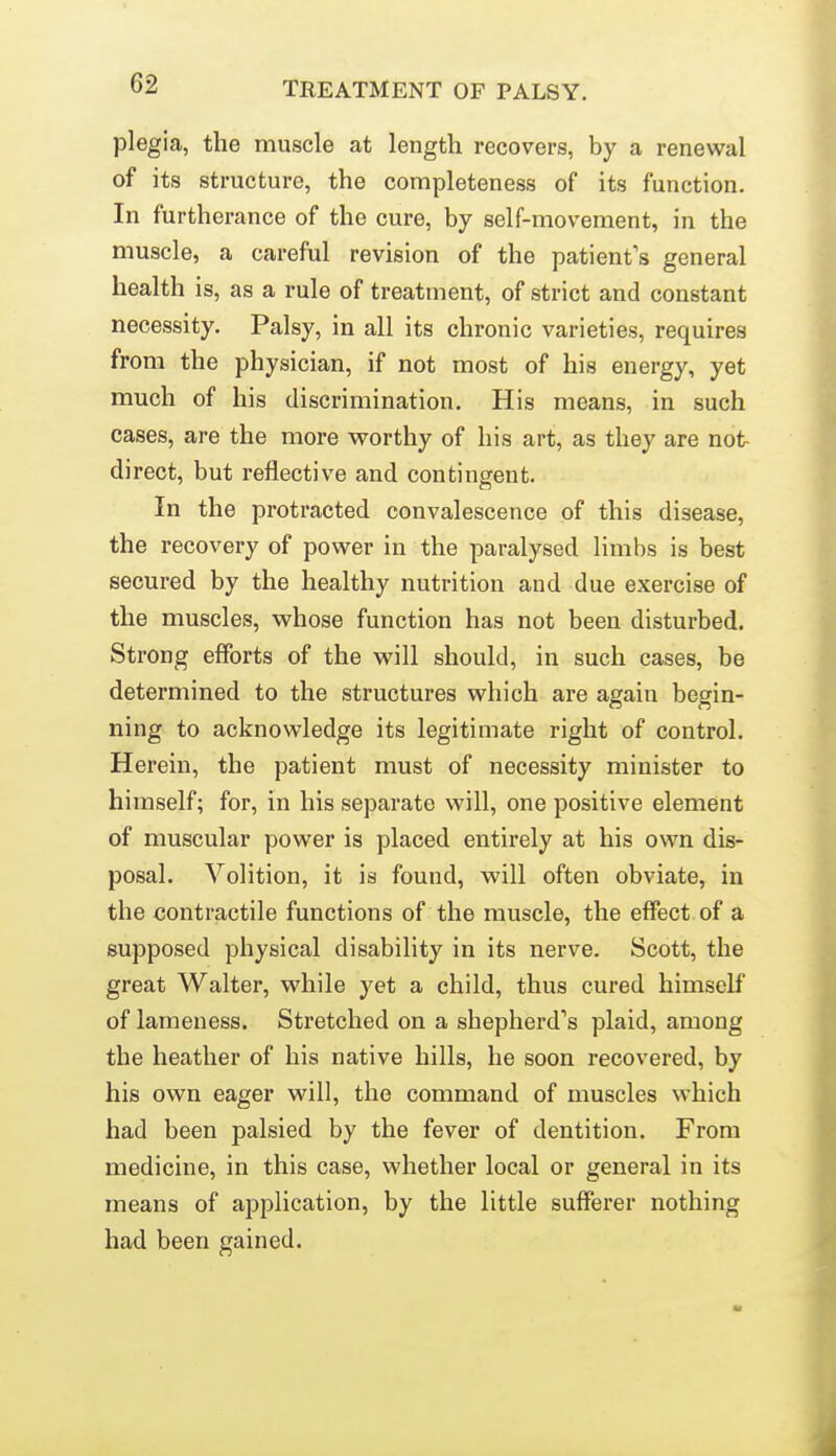 62 plegia, the muscle at length recovers, by a renewal of its structure, the completeness of its function. In furtherance of the cure, by self-movement, in the muscle, a careful revision of the patient's general health is, as a rule of treatment, of strict and constant necessity. Palsy, in all its chronic varieties, requires from the physician, if not most of his energy, yet much of his discrimination. His means, in such cases, are the more worthy of his art, as they are not- direct, but reflective and contingent. In the protracted convalescence of this disease, the recovery of power in the paralysed limbs is best secured by the healthy nutrition and due exercise of the muscles, whose function has not been disturbed. Strong efforts of the will should, in such cases, be determined to the structures which are again begin- ning to acknowledge its legitimate right of control. Herein, the patient must of necessity minister to himself; for, in his separate will, one positive element of muscular power is placed entirely at his own dis- posal. Volition, it is found, will often obviate, in the contractile functions of the muscle, the effect, of a supposed physical disability in its nerve. Scott, the great Walter, while yet a child, thus cured himself of lameness. Stretched on a shepherd's plaid, among the heather of his native hills, he soon recovered, by his own eager will, the command of muscles which had been palsied by the fever of dentition. From medicine, in this case, whether local or general in its means of application, by the little sufferer nothing had been gained.