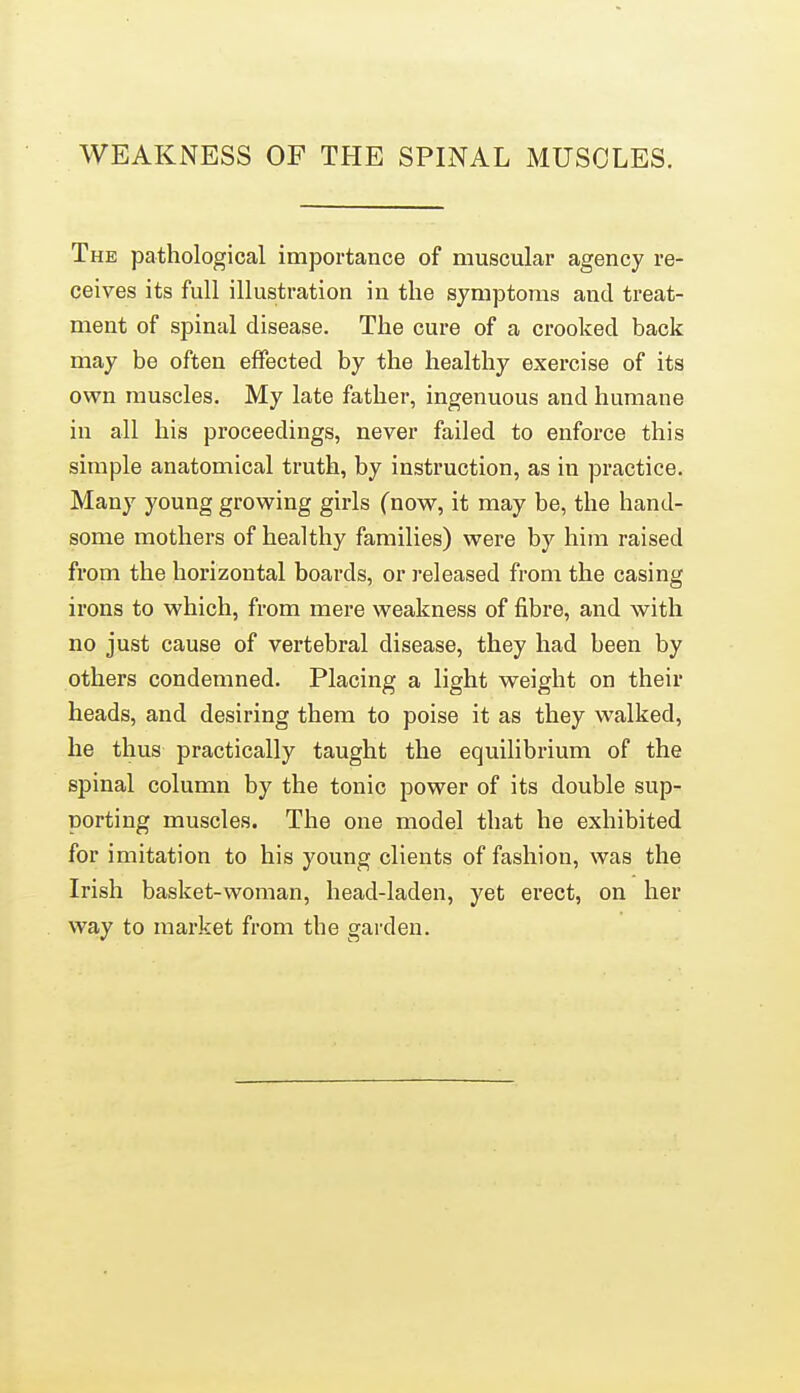 WEAKNESS OF THE SPINAL MUSCLES. The pathological importance of muscular agency re- ceives its full illustration in the symptoms and treat- ment of spinal disease. The cure of a crooked back may be often effected by the healthy exercise of its own muscles. My late father, ingenuous and humane in all his proceedings, never failed to enforce this simple anatomical truth, by instruction, as in practice. Many young growing girls (now, it may be, the hand- some mothers of healthy families) were by him raised from the horizontal boards, or released from the casing irons to which, from mere weakness of fibre, and with no just cause of vertebral disease, they had been by others condemned. Placing a light weight on their heads, and desiring them to poise it as they walked, he thus practically taught the equihbrium of the spinal column by the tonic power of its double sup- porting muscles. The one model that he exhibited for imitation to his young clients of fashion, was the Irish basket-woman, head-laden, yet erect, on her way to market from the garden.