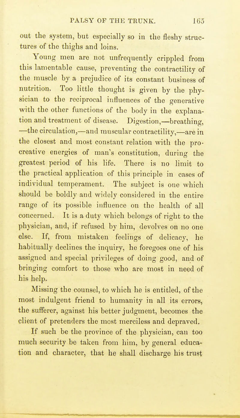 out the system, but especially so in the fleshy struc- tures of the thighs and loins. Young men are not unfrequently crippled from this lamentable cause, preventing the contractility of the muscle by a prejudice of its constant business of nutrition. Too little thought is given by the phy- sician to the reciprocal influences of the generative with the other functions of the body in the explana- tion and treatment of disease. Digestion,—breathing, —the circulation^—and muscular contractility,—are in the closest and most constant relation with the pro- creative energies of man's constitution, during the greatest period of his life. There is no limit to the practical application of this principle in cases of individual temperament. The subject is one which should be boldly and M'idely considered in the entire range of its possible influence on the health of all concerned. It is a duty which belongs of right to the physician, and, if refused by him, devolves on no one else. If, from mistaken feelings of delicacy, he habitually declines the inquiry, he foregoes one of his assigned and special privileges of doing good, and of bringing comfort to those who are most in need of his help. Missing the counsel, to which he is entitled, of the most indulgent friend to humanity in all its errors, the sufferer, against his better judgment, becomes the client of pretenders the most merciless and depraved. If such be the province of the physician, can too much security be taken from him, by general educa- tion and character, that he shall discharge his trust