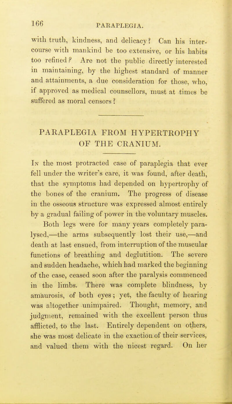 with truth, kindness, and delicacy? Can his inter- course with mankind be too extensive, or his habits too refined? Are not the public directly interested in maintaining, by the highest standard of manner and attainments, a due consideration for those, who, if approved as medical counsellors, must at times be sulTered as moral censors ? PARAPLEGIA FROM HYPERTROPHY OF THE CRANIUM. In the most protracted case of paraplegia that ever fell under the writer's care, it was found, after death, that the symptoms had depended on hypertrophy of the bones of the cranium. The progress of disease in the osseous structure was expressed almost entirely by a gradual failing of power in the voluntary muscles. Both legs were for many years completely para- lysed,—the arms subsequently lost their use,—and death at last ensued, from interruption of the muscular functions of breathing and deglutition. The severe and sudden headache, which had marked the beginning of the case, ceased soon after the paralysis commenced in the limbs. There was complete blindness, by amaurosis, of both eyes; yet, the faculty of hearing was altogether unimpaired. Thought, memory, and judgment, remained with the excellent person thus afflicted, to the last. Entirely dependent on others, she was most delicate in the exaction of their services, and valued them with the nicest regard. On her