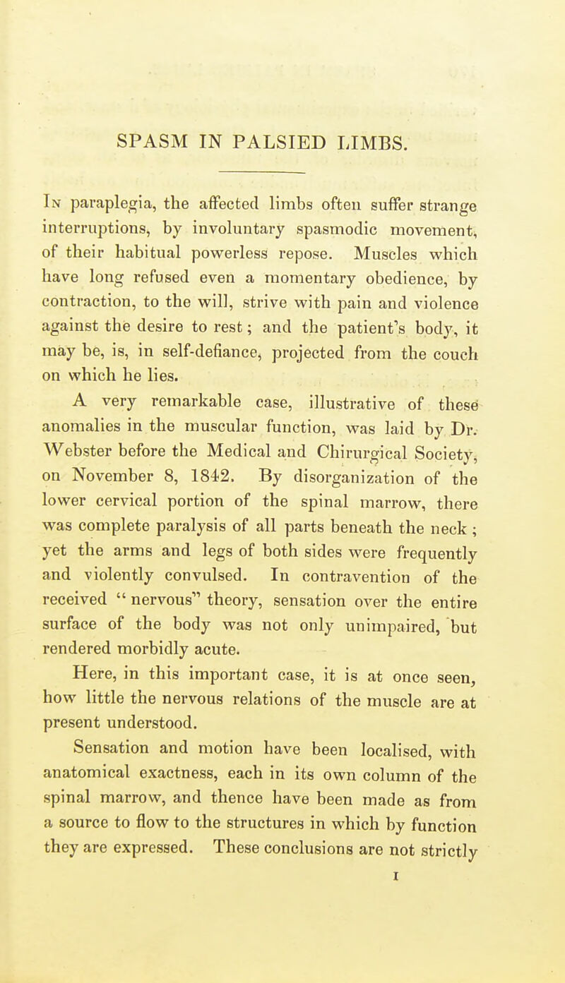 In paraplegia, the affected limbs often suffer strange interruptions, by involuntary spasmodic movement, of their habitual powerless repose. Muscles which have long refused even a momentary obedience, by contraction, to the will, strive with pain and violence against the desire to rest; and the patient's body, it may be, is, in self-defiance, projected from the couch on which he lies. A very remarkable case, illustrative of these anomalies in the muscular function, was laid by Dr. Webster before the Medical and Chirurgical Society, on November 8, 1842. By disorganization of the lower cervical portion of the spinal marrow, there was complete paralysis of all parts beneath the neck; yet the arms and legs of both sides were frequently and violently convulsed. In contravention of the received  nervous theory, sensation over the entire surface of the body was not only unimpaired, but rendered morbidly acute. Here, in this important case, it is at once seen, how little the nervous relations of the muscle are at present understood. Sensation and motion have been localised, with anatomical exactness, each in its own column of the spinal marrow, and thence have been made as from a source to flow to the structures in which by function they are expressed. These conclusions are not strictly I