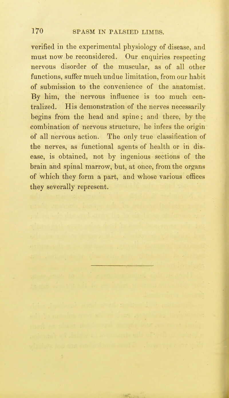 verified in the experimental physiology of disease, and must now be reconsidered. Our enquiries respecting nervous disorder of the muscular, as of all other functions, suffer much undue limitation, from our habit of submission to the convenience of the anatomist. By him, the nervous influence is too much cen- tralized. His demonstration of the nerves necessarily begins from the head and spine; and there, by the combination of nervous structure, he infers the origin of all nervous action. The only true classification of the nerves, as functional agents of health or in dis- ease, is obtained, not by ingenious sections of the brain and spinal marrow, but, at once, from the organs of which they form a part, and whose various offices they severally represent.