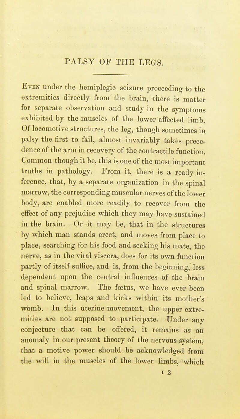 PALSY OF THE LEGS. Even under the hemiplegic seizure proceeding to the extremities directly from the brain, there is matter for separate observation and study in the symptoms exhibited by the muscles of the lower affected limb. Of locomotive structures, the leg, though sometimes in palsy the first to fail, almost invariably takes prece- dence of the arm in recovery of the contractile function. Common though it be, this is one of the most important truths in pathology. From it, there is a ready in- ference, that, by a separate organization in the spinal marrow, the corresponding muscular nerves of the lower body, are enabled more readily to recover from the effect of any prejudice which they may have sustained in the brain. Or it may be, that in the structures by which man stands erect, and moves from place to place, searching for his food and seeking his mate, the nerve, as in the vital viscera, does for its own function partly of itself suffice, and is, from the beginning, less dependent upon the central influences of the brain and spinal marrow. The foetus, we have ever been led to believe, leaps and kicks within its mother's womb. In this uterine movement, the upper extre- mities are not supposed to participate. Under any conjecture that can be offered, it remains as an anomaly in our present theory of the nervous system, that a motive power should be acknowledged from the will in the muscles of the lower limbs, which