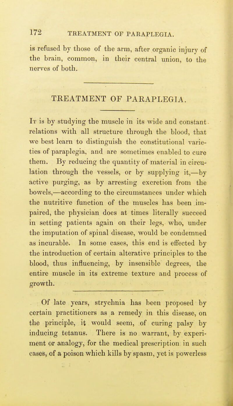 is refused by those of the arm, after organic injury of the brain, common, in their central union, to the nerves of both. TREATMENT OF PARAPLEGIA. It is by studying the muscle in its wide and constant- relations with all structure through the blood, that we best learn to distinguish the constitutional varie- ties of paraplegia, and are sometimes enabled to cure them. By reducing the quantity of material in circu- lation through the vessels, or by supplying it,—by active purging, as by arresting excretion from the bowels,—according to the circumstances under which the nutritive function of the muscles has been im- paired, the physician does at times literally succeed in setting patients again on their legs, who, under the imputation of spinal disease, would be condemned as incurable. In some cases, this end is effected by the introduction of certain alterative principles to the blood, thus influencing, by insensible degrees, the entire muscle in its extreme texture and process of growth. Of late years, strychnia has been proposed by certain practitioners as a remedy in this disease, on the principle, it would seem, of curing palsy by inducing tetanus. There is no warrant, by experi- ment or analogy, for the medical prescription in such cases, of a poison which kills by spasm, yet is powerless