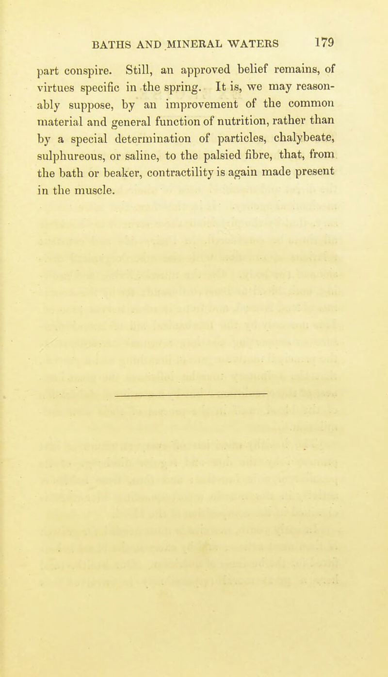 part conspire. Still, an approved belief remains, of virtues specific in the spi-ing. It is, we may reason- ably suppose, by an improvement of the common material and general function of nutrition, rather than by a special determination of particles, chalybeate, sulphureous, or saline, to the palsied fibre, that, from the bath or beaker, contractility is again made present in the muscle.