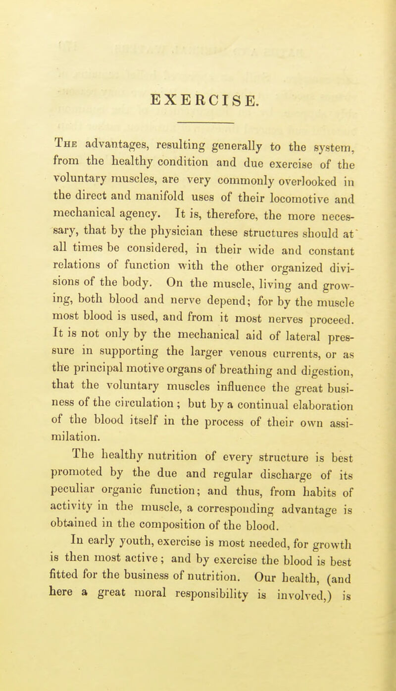 EXERCISE. The advantages, resulting generally to the system, from the healthy condition and due exercise of the voluntary muscles, are very commonly overlooked in the direct and manifold uses of their locomotive and mechanical agency. It is, therefore, the more neces- sary, that by the physician these structures should at all times be considered, in their w ide and constant relations of function M'ith the other organized divi- sions of the body. On the muscle, living and grow- ing, both blood and nerve depend; for by the muscle most blood is used, and from it most nerves proceed. It is not only by the mechanical aid of lateral pres- sure in supporting the larger venous currents, or as the principal motive organs of breathing and digestion, that the voluntary muscles influence the great busi- ness of the circulation ; but by a continual elaboration of the blood itself in the process of their own assi- milation. The healthy nutrition of every structure is best promoted by the due and regular discharge of its peculiar organic function; and thus, from habits of activity in the muscle, a corresponding advantage is obtained in the composition of the blood. In early youth, exercise is most needed, for growth is then most active; and by exercise the blood is best fitted for the business of nutrition. Our health, (and here a great moral responsibility is involved,) is